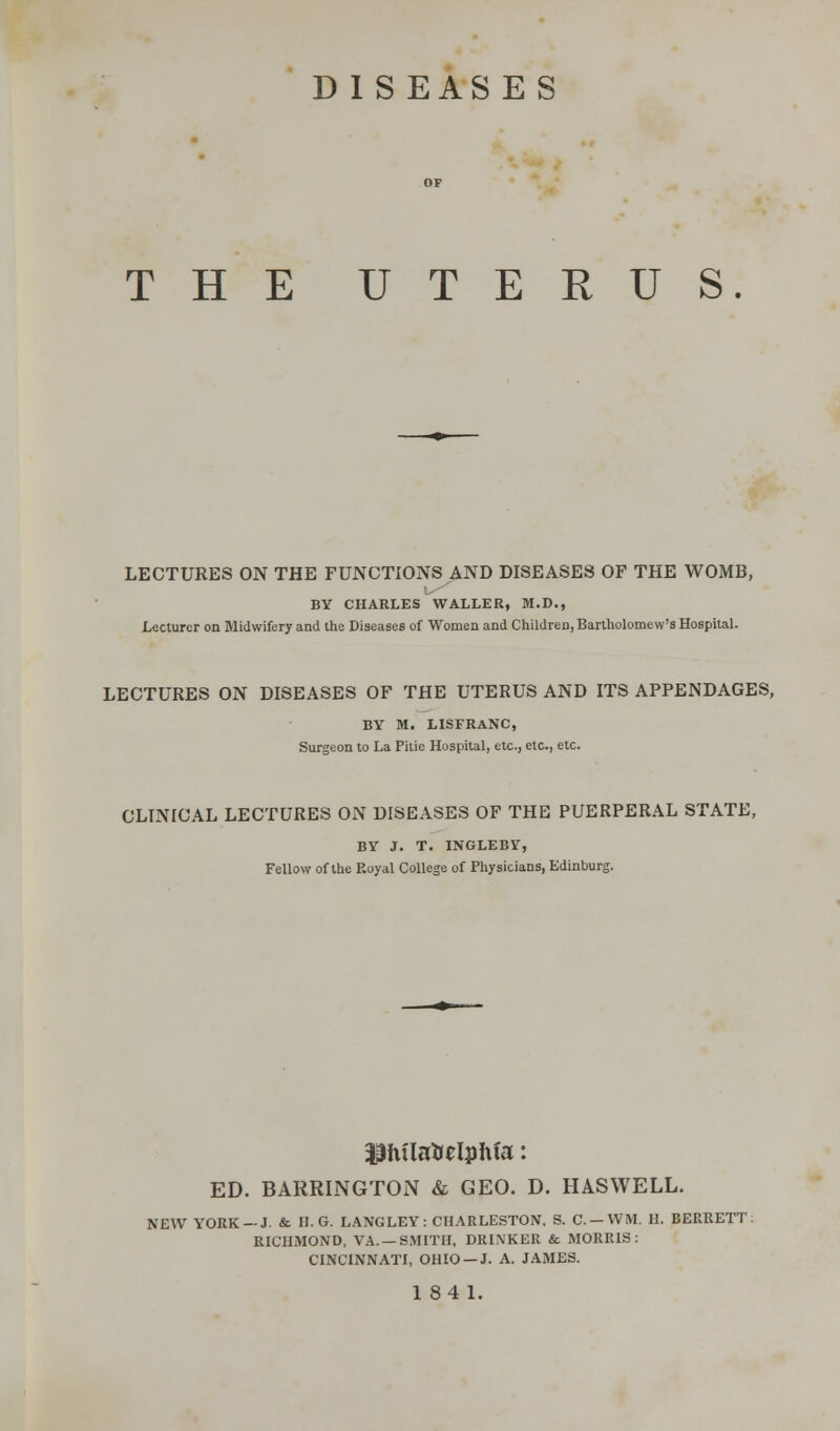 DISEASES THE UTERUS. LECTURES ON THE FUNCTIONS AND DISEASES OF THE WOMB, BY CHARLES WALLER, M.D., Lecturer on Midwifery and the Diseases of Women and Children, Bartholomew's Hospital. LECTURES ON DISEASES OF THE UTERUS AND ITS APPENDAGES, BY M. LISFRANC, Surgeon to La Pitie Hospital, etc., etc., etc. CLTNICAL LECTURES ON DISEASES OF THE PUERPERAL STATE, BY J. T. INGLEBY, Fellow of the Royal College of Physicians, Edinburg. $fula&elpWa: ED. BARRINGTON & GEO. D. HASWELL. NEW YORK-J. & H.G. LANGLEY: CHARLESTON, S. C.-WM. H. BERRETT: RICHMOND, VA. —SMITH, DRINKER & MORRIS: CINCINNATI, OHIO —J. A. JAMES.