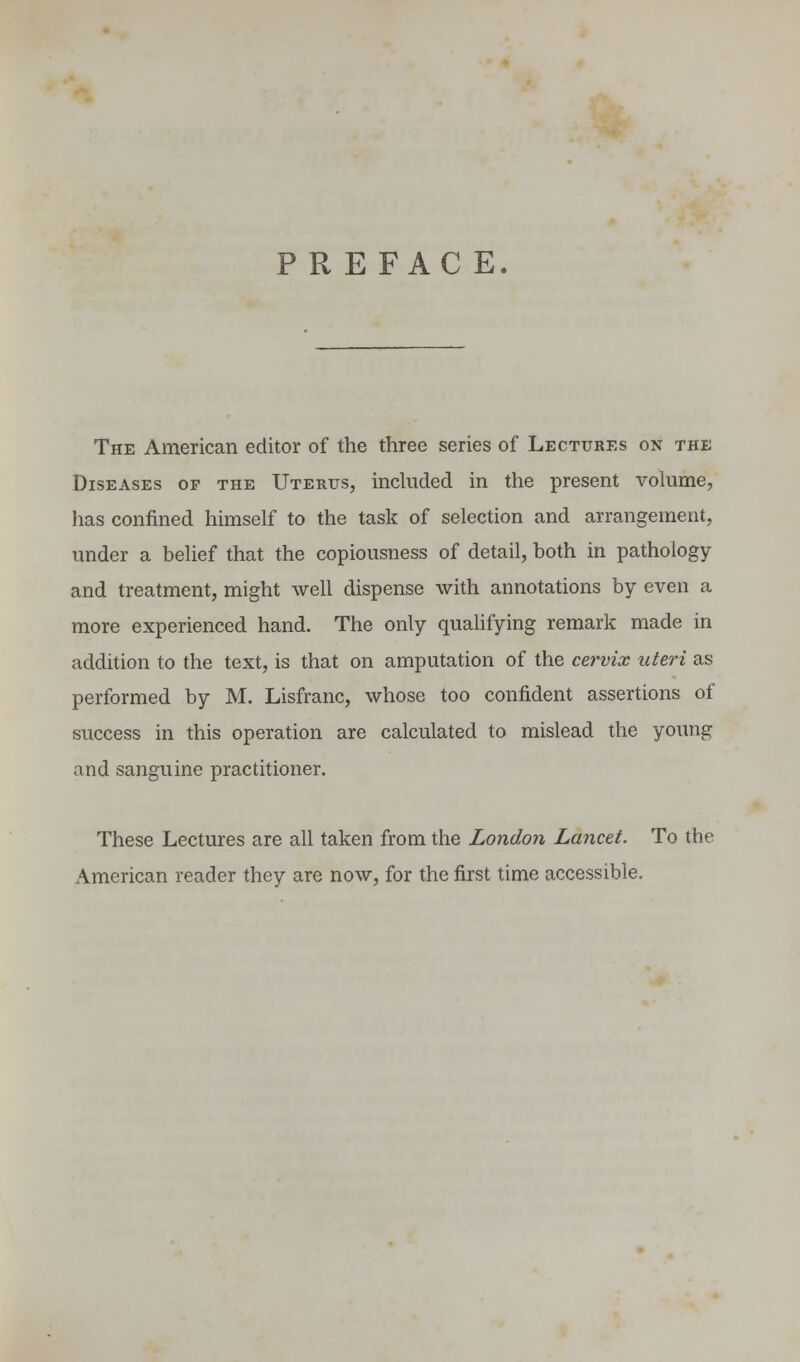 The American editor of the three series of Lectures on the Diseases op the Uterus, included in the present volume, lias confined himself to the task of selection and arrangement, under a belief that the copiousness of detail, both in pathology and treatment, might well dispense with annotations by even a more experienced hand. The only qualifying remark made in addition to the text, is that on amputation of the cervix uteri as performed by M. Lisfranc, whose too confident assertions of success in this operation are calculated to mislead the young and sanguine practitioner. These Lectures are all taken from the London Lancet. To the American reader they are now, for the first time accessible.