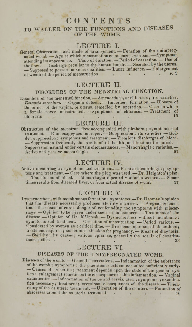 CONTENTS TO WALLER ON THE FUNCTIONS AND DISEASES OF THE WOMB. LECTURE I. General Observations and mode of arrangement. — Function of the unimpreg- nated womb. — Age at which menstruation commences, various.—Symptoms attending its appearance. — Time of duration. — Period of cessation. — Use of the flow. Discharge peculiar to the human female. — Secreted by the uterus. — Supposed to possess noxious qualities. — Lunar influence. — Enlargement of womb at the period of menstruation ... . . p. 9 LECTURE II. DISORDERS OF THE MENSTRUAL FUNCTION. Disorders of the menstrual function. — Amenorrhcea, or chlorosis; its varieties. Emansio mensium. — Organic defects. — Imperfect formation. — Closure of the orifice of the vagina, or uterus, remedied by operation.—Case in which a female never menstruated. — Symptoms of chlorosis. — Treatment of chlorosis . ...... 15 LECTURE III. Obstruction of the menstrual flow accompanied with plethora ; symptoms and treatment. — Emmenagogues improper. — Suppression ; its varieties.— Sud- den suppression; symptoms and treatment. — Vicarious discharges of blood. — Suppression frequently the result of ill health, and treatment required.— Suppression natural under certain circumstances. — Menorrhagia; varieties.— Active and passive menorrhagia 21 LECTURE IV. Active menorrhagia; symptoms and treatment. — Passive menorrhagia ; symp- toms and treatment. — Case where the plug was used. — Dr. Haighton's plan. — Transfusion of blood. — Menorrhagia repeatedly attacks women. — Some- times results from diseased liver, or from actual disease of womb • 27 LECTURE V. Dysmenorrhea, with membranous formation ; symptoms.—Dr. Denman's opinion that the disease necessarily produces sterility incorrect. — Pregnancy some- times the means of cure; danger of confounding the symptoms with miscar- riage.— Opinion to be given under such circumstances.—Treatment of the disease. — Opinion of Dr. M'Intosh. — Dysmenorrhea* without membrane; symptoms and treatment. — Cessation of menstruation. — Period various.— Considered by women as a critical time. — Erroneous opinions of old authors; treatment required ; sometimes mistaken for pregnancy. — Means of diagnosis. — Sterility ; its causes ; various opinions, generally the result of constitu- tional defect ........ 33 LECTURE VI. DISEASES OF THE UNIMPREGNATED WOMB. Diseases of the womb General observations. — Inflammation of the substance of the womb ; symptoms ; the practitioner seldom consulted sufficiently early. — Causes of hysteritis ; treatment depends upon the state of the general sys- tem ; enlargement sometimes the consequence of this inflammation. — Vaginal examination. — Inflammation of the os and cervix uteri; symptoms ; examina- tion necessary ; treatment; occasional consequences of the disease. — Thick- ening of the os uteri; treatment. — Ulceration of the os uteri. — Formation of abscesses around the os uteri; treatment .... 40
