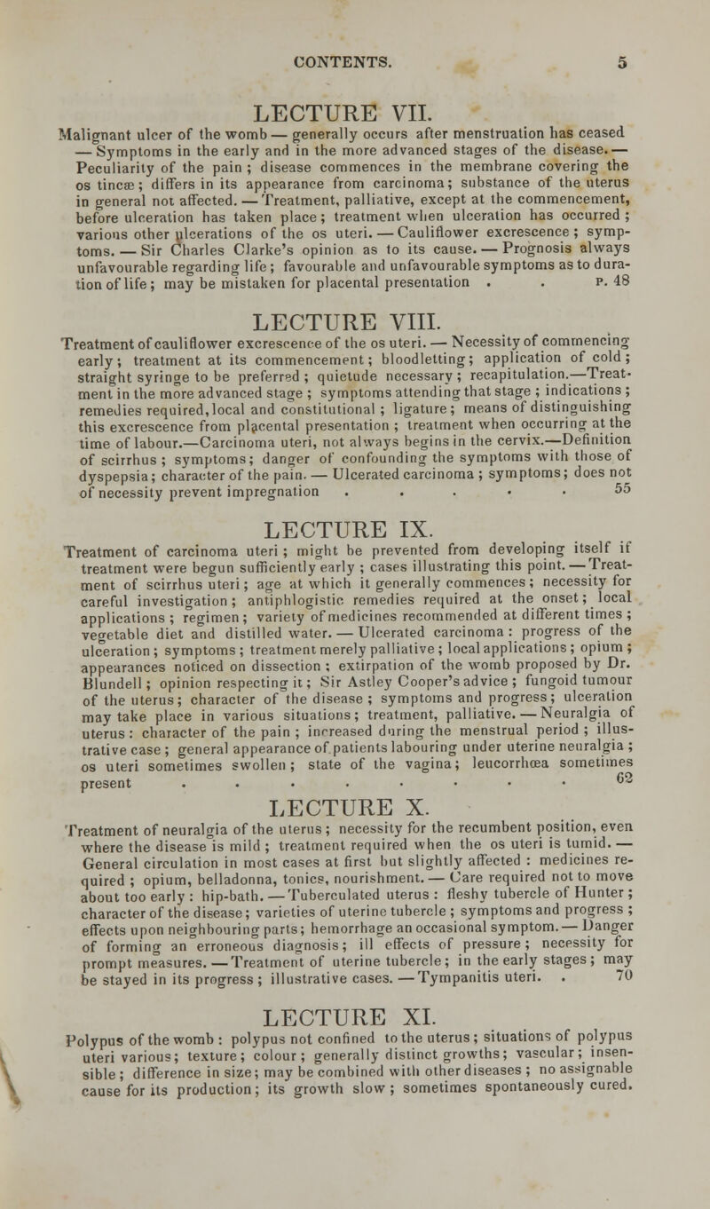 \ Malignant ulcer of the womb — generally occurs after menstruation has ceased — Symptoms in the early and in the more advanced stages of the disease.— Peculiarity of the pain ; disease commences in the membrane covering the os tincae; differs in its appearance from carcinoma; substance of the uterus in general not affected. — Treatment, palliative, except at the commencement, before ulceration has taken place; treatment when ulceration has occurred ; various other ulcerations of the os uteri. — Cauliflower excrescence; symp- toms. — Sir Charles Clarke's opinion as to its cause Prognosis always unfavourable regarding life ; favourable and unfavourable symptoms as to dura- tion of life; may be mistaken for placental presentation . . p. 48 LECTURE VIII. Treatment of cauliflower excrescence of the os uteri. — Necessity of commencing early; treatment at its commencement; bloodletting; application of cold; straight syringe to be preferred ; quietude necessary ; recapitulation.—Treat- ment in the more advanced stage ; symptoms attending that stage ; indications ; remedies required, local and constitutional ; ligature; means of distinguishing this excrescence from placental presentation ; treatment when occurring at the time of labour.—Carcinoma uteri, not always begins in the cervix.—Definition of scirrhus ; symptoms; danger of confounding the symptoms with those of dyspepsia; character of the pain. — Ulcerated carcinoma ; symptoms; does not of necessity prevent impregnation ..... 55 LECTURE IX. Treatment of carcinoma uteri ; might be prevented from developing itself if treatment were begun sufficiently early ; cases illustrating this point. — Treat- ment of scirrhus uteri; age at which it generally commences; necessity for careful investigation; antiphlogistic, remedies required at the onset; local applications ; regimen; variety of medicines recommended at different times ; vegetable diet and distilled water. — Ulcerated carcinoma : progress of the ulceration; symptoms; treatment merely palliative ; local applications; opium; appearances noticed on dissection ; extirpation of the womb proposed by Dr. Blundell; opinion respecting it; Sir Astley Cooper's advice ; fungoid tumour of the uterus; character of the disease ; symptoms and progress; ulceration may take place in various situations; treatment, palliative. — Neuralgia of uterus: character of the pain ; increased during the menstrual period ; illus- trative case ; general appearance of.patients labouring under uterine neuralgia ; os uteri sometimes swollen; state of the vagina; leucorrhcea sometimes present ......•• 6 LECTURE X. Treatment of neuralgia of the uterus ; necessity for the recumbent position, even where the disease°is mild ; treatment required when the os uteri is tumid. — General circulation in most cases at first but slightly affected : medicines re- quired ; opium, belladonna, tonics, nourishment. — Care required not to move about too early : hip-bath.—Tuberculated uterus: fleshy tubercle of Hunter ; character of the disease; varieties of uterine tubercle ; symptoms and progress ; effects upon neighbouring parts; hemorrhage an occasional symptom. — Danger of forming an erroneous diagnosis; ill effects of pressure; necessity for prompt measures. — Treatment of uterine tubercle; in the early stages; may be stayed in its progress ; illustrative cases. —Tympanitis uteri. . 70 LECTURE XL Polypus of the womb : polypus not confined to the uterus ; situations of polypus uteri various; texture; colour; generally distinct growths; vascular; insen- sible ; difference in size; may be combined with other diseases ; no assignable cause for its production; its growth slow; sometimes spontaneously cured.