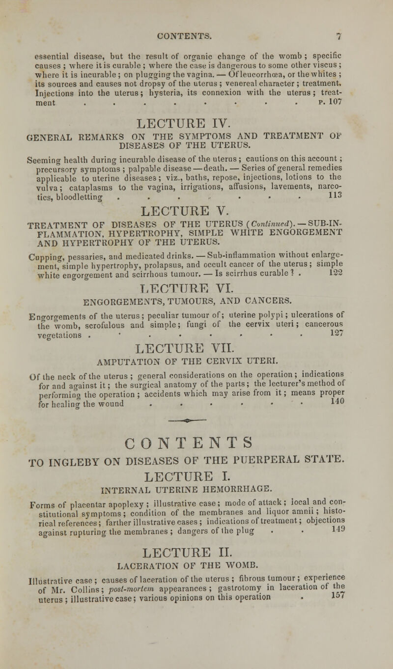 essential disease, but the result of organic change of the womb ; specific causes ; where it is curable ; where the case is dangerous to some other viscus ; where it is incurable ; on plugging the vagina. — Of leucorrhoea, or the whites ; its sources and causes not dropsy of the uterus ; venereal character ; treatment. Injections into the uterus; hysteria, its connexion with the uterus; treat- ment . . . • • • p. 107 LECTURE IV. GENERAL REMARKS ON THE SYMPTOMS AND TREATMENT OF DISEASES OF THE UTERUS. Seeming health during incurable disease of the uterus ; cautions on this account; precursory symptoms ; palpable disease — death. — Series of general remedies applicable to uterine diseases; viz., baths, repose, injections, lotions to the vulva; cataplasms to the vagina, irrigations, affusions, lavements, narco- tics, bloodletting . . . • • • H3 LECTURE V. TREATMENT OF DISEASES OF THE UTERUS (Continued). — SUB-IN- FLAMMATION, HYPERTROPHY, SIMPLE WHITE ENGORGEMENT AND HYPERTROPHY OF THE UTERUS. Cupping, pessaries, and medicated drinks. — Sub-inflammation without enlarge- ment,°simple hypertrophy, prolapsus, and occult cancer of the uterus; simple white engorgement and scirrhous tumour. — Is scirrhus curable ? . 122 LECTURE VI. ENGORGEMENTS, TUMOURS, AND CANCERS. Engorgements of the uterus; peculiar tumour of; uterine polypi; ulcerations of the womb, scrofulous and simple; fungi of the cervix uteri; cancerous vegetations 12: LECTURE VII. AMPUTATION OF THE CERVIX UTERI. Of the neck of the uterus ; general considerations on the operation; indications for and against it; the surgical anatomy of the parts; the lecturer's method of performing the operation ; accidents which may arise from it; means proper for healing the wound ....•• 140 CONTENTS TO INGLEBY ON DISEASES OF THE PUERPERAL STATE. LECTURE I. INTERNAL UTERINE HEMORRHAGE. Forms of placentar apoplexy ; illustrative case; mode of attack; local and con- stitutional symptoms; condition of the membranes and liquor amnn ; histo- rical references; farther illustrative cases; indications of treatment; objections against rupturing the membranes ; dangers of the plug . . 149 LECTURE II. LACERATION OF THE WOMB. Illustrative case; causes of laceration of the uterus ; fibrous tumour ; experience of Mr. Collins; posl-morlem appearances; gastrotomy in laceration of the uterus ; illustrative case; various opinions on this operation . I5'