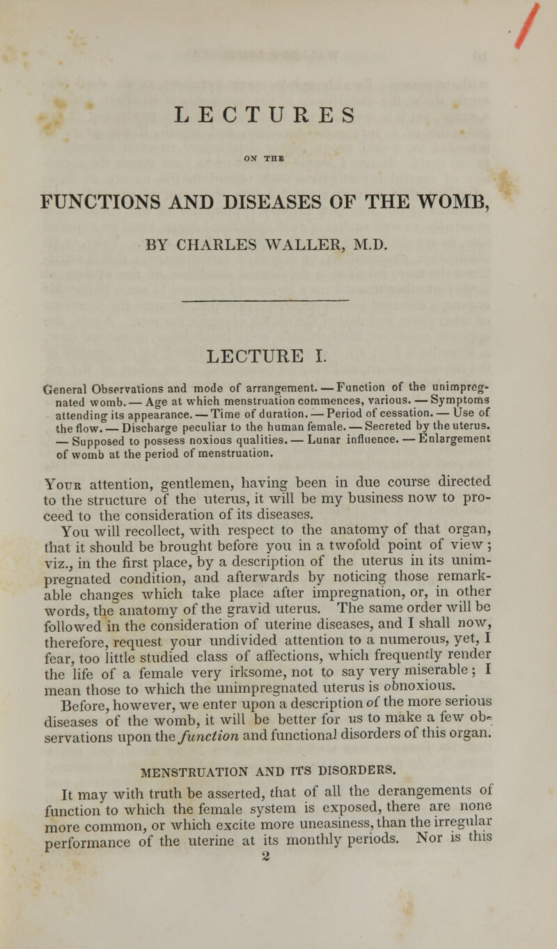 / LECTURES OX THX FUNCTIONS AND DISEASES OF THE WOMB, BY CHARLES WALLER, M.D. LECTURE I. General Observalions and mode of arrangement. — Function of the unimpreg- nated womb. — Age at which menstruation commences, various. — Symptoms attending its appearance. — Time of duration. —Period of cessation. — Use of the flow. — Discharge peculiar to the human female. — Secreted by the uterus. — Supposed to possess noxious qualities. — Lunar influence. — Enlargement of womb at the period of menstruation. Yotjr attention, gentlemen, having been in due course directed to the structure of the uterus, it will be my business now to pro- ceed to the consideration of its diseases. You will recollect, with respect to the anatomy of that organ, that it should be brought before you in a twofold point of view ; viz., in the first place, by a description of the uterus in its unim- pregnated condition, and afterwards by noticing those remark- able changes which take place after impregnation, or, in other words, the anatomy of the gravid uterus. The same order will be followed in the consideration of uterine diseases, and I shall now, therefore, request your undivided attention to a numerous, yet, I fear, too little studied class of affections, which frequently render the life of a female very irksome, not to say very miserable; I mean those to which the unimpregnated uterus is obnoxious. Before, however, we enter upon a description o( the more serious diseases of the womb, it will be better for us to make a few ob- servations upon the function and functional disorders of this organ. MENSTRUATION AND ITS DISORDERS. It may with truth be asserted, that of all the derangements of function to which the female system is exposed, there are none more common, or which excite more uneasiness, than the irregular performance of the uterine at its monthly periods. Nor is this