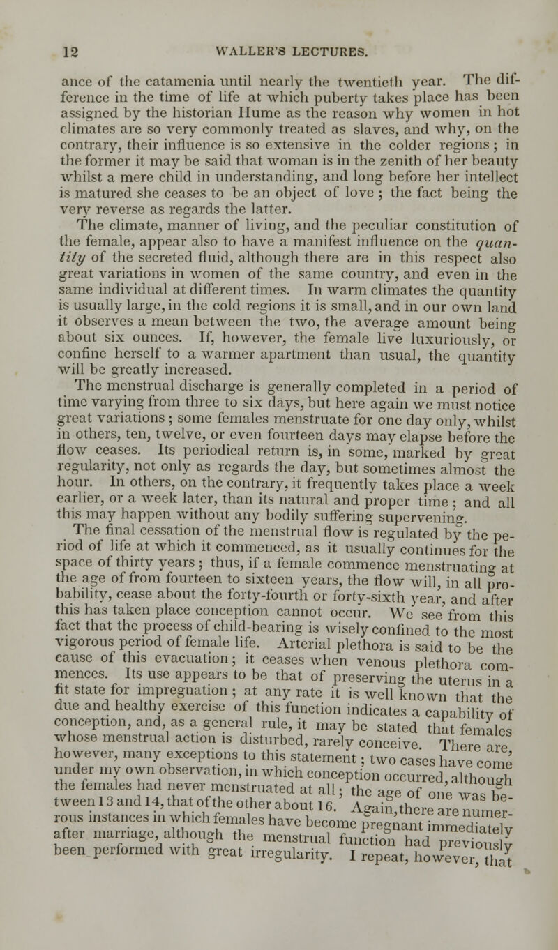 ance of the catamenia until nearly the twentieth year. The dif- ference in the time of life at which puberty takes place has been assigned by the historian Hume as the reason why women in hot climates are so very commonly treated as slaves, and why, on the contrary, their influence is so extensive in the colder regions ; in the former it may be said that woman is in the zenith of her beauty whilst a mere child in understanding, and long before her intellect is matured she ceases to be an object of love ; the fact being the veiy reverse as regards the latter. The climate, manner of living, and the peculiar constitution of the female, appear also to have a manifest influence on the quan- tity of the secreted fluid, although there are in this respect also great variations in women of the same country, and even in the same individual at different times. In warm climates the quantity is usually large, in the cold regions it is small, and in our own land it observes a mean between the two, the average amount being about six ounces. If, however, the female live luxuriously, or confine herself to a warmer apartment than usual, the quantity will be greatly increased. The menstrual discharge is generally completed in a period of time varying from three to six days, but here again we must notice great variations ; some females menstruate for one day only, whilst in others, ten, twelve, or even fourteen days may elapse before the flow ceases. Its periodical return is, in some, marked by great regularity, not only as regards the day, but sometimes almost the hour. In others, on the contrary, it frequently takes place a week earlier, or a week later, than its natural and proper time ; and all this may happen without any bodily suffering supervening The final cessation of the menstrual flow is regulated by the pe- riod of life at which it commenced, as it usually continues for the space of thirty years ; thus, if a female commence menstruating at the age of from fourteen to sixteen years, the flow will, in all pro- bability, cease about the forty-fourth or forty-sixth year, and after this has taken place conception cannot occur. We see' from this fact that the proeess of child-bearing is wisely confined to the most vigorous period of female life. Arterial plethora is said to be the cause of this evacuation; it ceases when venous plethora com mences. Its use appears to be that of preserving the uterus in a fit state for impregnation; at any rate it is well known that the due and healthy exercise of this function indicates a capabilitv of conception, and, as a general rule, it maybe stated that females whose menstrual action is disturbed, rarely conceive There ar? however, many exceptions to this statement; two cases have come under my own observation, in which conception occurred, although the females had never menstruated at all; the aee of 01P3 t ween 13 and 14, that of the other about 16. Agatrfthera enumer rous instances in which females have become pregnant immediS after marriage although the menstrual function had P?evi3 been performed with great irregularity. I repeat, however K