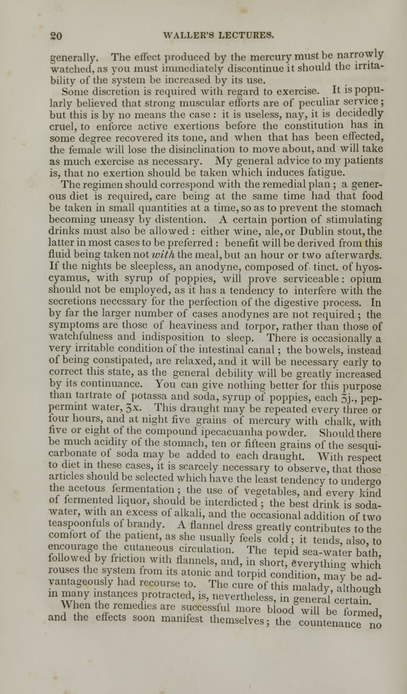 generally. The effect produced by the mercury must be narrowly watched, as you must immediately discontinue it should the irrita- bility of the system be increased by its use. Some discretion is required with regard to exercise. It is popu- larly believed that strong muscular efforts are of peculiar service; but this is by no means the case : it is useless, nay, it is decidedly cruel, to enforce active exertions before the constitution has in some degree recovered its tone, and when that has been effected, the female will lose the disinclination to move about, and will take as much exercise as necessary. My general advice to my patients is, that no exertion should be taken which induces fatigue. The regimen should correspond with the remedial plan ; a gener- ous diet is required, care being at the same time had that food be taken in small quantities at a time, so as to prevent the stomach becoming uneasy by distention. A certain portion of stimulating drinks must also be allowed : either wine, ale, or Dublin stout, the latter in most cases to be preferred : benefit will be derived from this fluid being taken not with the meal, but an hour or two afterwards. If the nights be sleepless, an anodyne, composed of tinct. of hyos- cyamus, with syrup of poppies, will prove serviceable: opium should not be employed, as it has a tendency to interfere with the secretions necessary for the perfection of the digestive process. In by far the larger number of cases anodynes are not required; the symptoms are those of heaviness and torpor, rather than those of watchfulness and indisposition to sleep. There is occasionally a very irritable condition of the intestinal canal; the bowels, instead of being constipated, are relaxed, and it will be necessary early to correct this state, as the general debility will be greatly increased by its continuance. You can give nothing better for this purpose than tartrate of potassa and soda, syrup of poppies, each 5j., pep- permint water, 3x. This draught may be repeated every three or four hours, and at night five grains of mercury with chalk, with five or eight of the compound ipecacuanha powder. Should there be much acidity of the stomach, ten or fifteen grains of the sesqui- carbonate of soda may be added to each draught. With respect to diet in these cases, it is scarcely necessary to observe, that those articles should be selected which have the least tendency to undergo the acetous fermentation ; the use of vegetables, and every kind of fermented liquor, should be interdicted ; the best drink is soda- water, with an excess of alkali, and the occasional addition of two teaspoonfuls of brandy. A flannel dress greatly contributes to the comfort oi the patient, as she usually feels cold; it tends, also, to encourage the cutaneous circulation. The tepid sea-water bath, followed by friction with flannels, and, in short, everything which rouses the system from its atonic and torpid condition, may be ad- vantageously had recourse to. The cure of this malady, although in many instances protracted, is, nevertheless, in general certain When the remedies are successful more blood* will b? formed and the effects soon manifest themselves; the countenance no