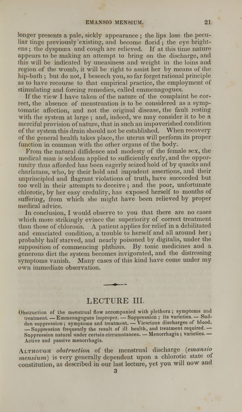 longer presents a pale, sickly appearance ; the lips lose the pecu- liar tinge previously existing, and become florid ; the eye bright- ens ; the dyspnoea and cough are relieved. If at this time nature appears to be making an attempt to bring on the discharge, and this will be indicated by uneasiness and weight in the loins and region of the womb, it will be right to assist her by means of the hip-bath ; but do not, I beseech you, so far forget rational principle as to have recourse to that empirical practice, the employment of stimulating and forcing remedies, called emmenagogues. If the view I have taken of the nature of the complaint be cor- rect, the absence of menstruation is to be considered as a symp- tomatic affection, and not the original disease, the fault resting with the system at large ; and, indeed, we may consider it to be a merciful provision of nature, that in such an impoverished condition of the system this drain should not be established. When recovery of the general health takes place, the uterus will perform its proper function in common with the other organs of the body. From the natural diffidence and modesty of the female sex, the medical man is seldom applied to sufficiently early, and the oppor- tunity thus afforded has been eagerly seized hold of by quacks and charlatans, who, by their bold and impudent assertions, and their unprincipled and flagrant violations of truth, have succeeded but too well in their attempts to deceive ; and the poor, unfortunate chlorotic, by her easy credulity, has exposed herself to months of suffering, from which she might have been relieved by proper medical advice. In conclusion, I would observe to you that there are no cases which more strikingly evince the superiority of correct treatment than those of chlorosis. A patient applies for relief in a debilitated and emaciated condition, a trouble to herself and all around her; probably half starved, and nearly poisoned by digitalis, under the supposition of commencing phthisis. By tonic medicines and a generous diet the system becomes invigorated, and the distressing symptoms vanish. Many cases of this kind have come under my own immediate observation. LECTURE III. Obstruction of the menstrual flow accompanied with plethora ; symptoms and treatment. —Emmenagogues improper. — Suppression ; its varieties. — Sud- den suppression ; symptoms and treatment. — Vicarious discharges of blood. — Suppression frequently the result of ill health, and treatment required.— Suppression natural under certain circumstances. — Menorrhagia; varieties.— Active and passive menorrhagia. Although obstruction of the menstrual discharge {emansio mensium) is very generally dependent upon a chlorotic state of constitution, as described in our last lecture, yet you will now and 3