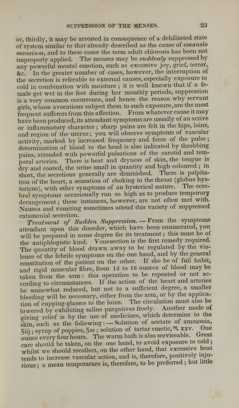 or, thirdly, it may be arrested in consequence of a debilitated state of system similar to that already described as the cause of emansio mensium, and to these cases the term adult chlorosis has been not improperly applied. The menses may be suddenly suppressed by any powerful mental emotion, such as excessive joy, grief, terror, &c. In the greater number of cases, however, the interruption of the secretion is referable to external causes, especially exposure to cold in combination with moisture ; it is well known that if a fe- male get wet in the feet during her monthly periods, suppression is a very common occurrence, and hence the reason why servant girls, whose avocations subject them to such exposure, are the most frequent sufferers from this affection. From whatever cause it may have been produced, its attendant symptoms are usually of an active or inflammatory character ; sharp pains are felt in the hips, loins, and region of the uterus; you will observe symptoms of vascular activity, marked by increased frequency and force of the pulse; determination of blood to the head is also indicated by throbbing pains, attended with powerful pulsations of the carotid and tem- poral'arteries. There is heat and dryness of skin, the tongue is dry and coated, the urine small in quantity and high coloured ; in short, the secretions generally are diminished. There is palpita- tion of the heart, a sensation of choking in the throat (globus hys- tericus), with other symptoms of an hysterical nature. The cere- bral symptoms occasionally run so high as to produce temporary derangement; these instances, however, are not often met with. Nausea and vomiting sometimes attend this variety of suppressed catamenial secretion. Treatment of Sudden Suppression. — From the symptoms attendant upon this disorder, which have been enumerated, you will be prepared in some degree for its treatment; this must be of the antiphlogistic kind. Venesection is the first remedy required. The quantity of blood drawn away to be regulated by the vio- lence of the febrile symptoms on the one hand, and by the general constitution of the patient on the other. If she be of full habit, and rigid muscular fibre, from 12 to 16 ounces of blood may be taken from the arm: this operation to be repeated or not ac- cording to circumstances. If the action of the heart and arteries be somewhat reduced, but not to a sufficient degree, a smaller bleeding will be necessary, either from the arm, or by the applica- tion of cupping-glasses to the loins. The circulation must also be lowered by exhibiting saline purgatives freely. Another mode of giving relief is by the use of medicines, which determine to the skin, such as the following:—Solution of acetate of ammonia, 3iii • svrup of poppies, 3ss ; solution of tartar emetic, I xxv. One ounce every four hours. The warm bath is also serviceable. Great care should be taken, on the one hand, to avoid exposure to cold; whilst we should recollect, on the other hand, that excessive heat tends to increase vascular action, and is, therefore, positively inju- rious • a mean temperature is, therefore, to be preferred ; but little