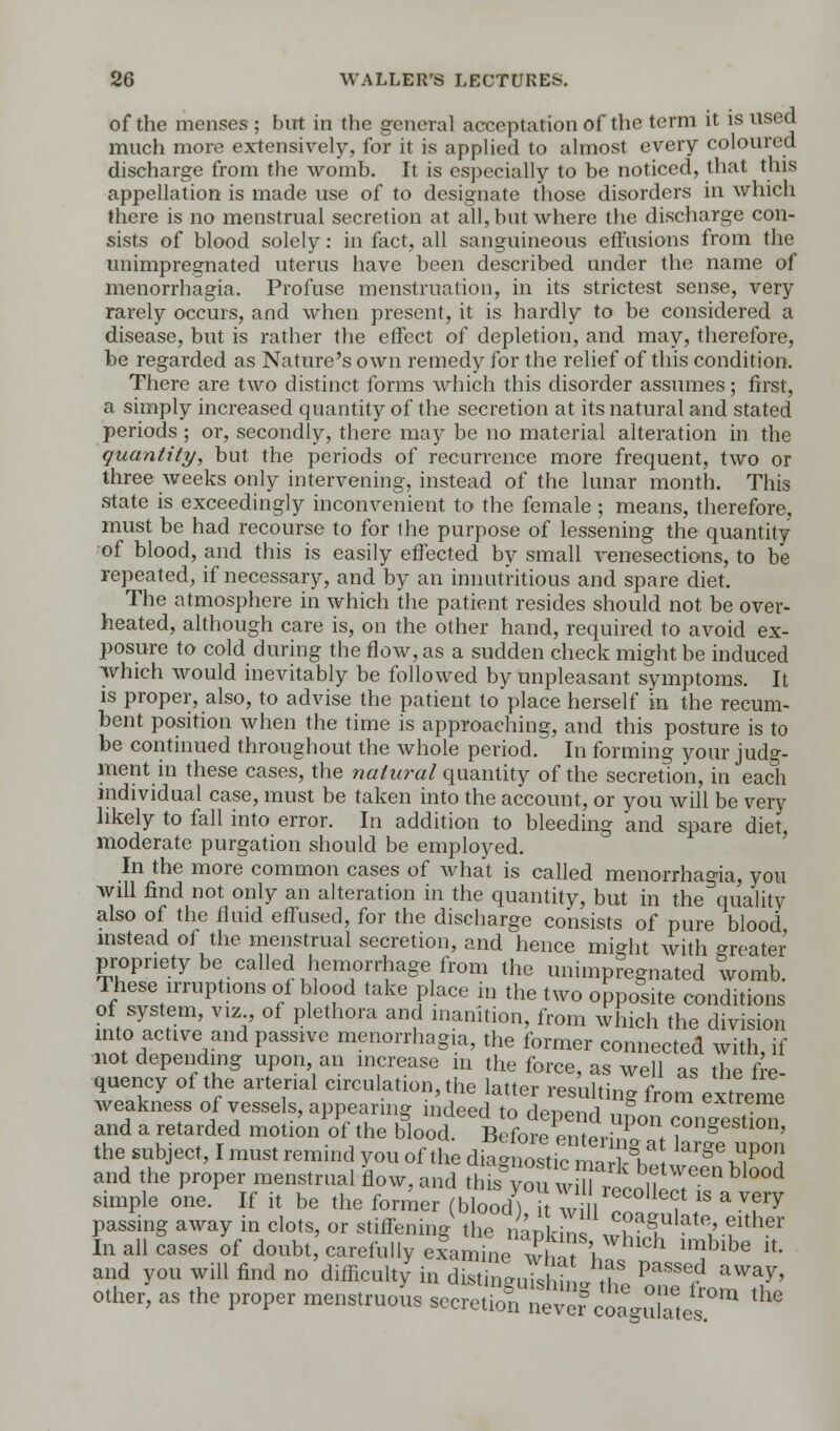 of the menses ; but in the general acceptation of the term it is used much more extensively, for it is applied to almost every coloured discharge from the womb. It is especially to be noticed, that this appellation is made use of to designate those disorders in which there is no menstrual secretion at all, but where the discharge con- sists of blood solely: in fact, all sanguineous effusions from the unimpregnated uterus have been described under the name of menorrhagia. Profuse menstruation, in its strictest sense, very rarely occurs, and when present, it is hardly to be considered a disease, but is rather the effect of depletion, and may, therefore, be regarded as Nature's own remedy for the relief of this condition. There are two distinct forms which this disorder assumes; first, a simply increased quantity of the secretion at its natural and stated periods ; or, secondly, there may be no material alteration in the quantity, but the periods of recurrence more frequent, two or three weeks only intervening, instead of the lunar month. This state is exceedingly inconvenient to the female ; means, therefore, must be had recourse to for the purpose of lessening the quantity of blood, and this is easily effected by small venesections, to be repeated, if necessary, and by an innutritious and spare diet. The atmosphere in which the patient resides should not be over- heated, although care is, on the other hand, required to avoid ex- posure to cold during the flow, as a sudden check might be induced which would inevitably be followed by unpleasant symptoms. It is proper, also, to advise the patient to place herself in the recum- bent position when the time is approaching, and this posture is to be continued throughout the whole period. In forming your judg- ment in these cases, the natural quantity of the secretion, in each individual case, must be taken into the account, or you will be very likely to fall into error. In addition to bleeding and spare diet, moderate purgation should be employed. In the more common cases of what is called menorrhagia, you will find not only an alteration in the quantity, but in the Equality also of the fluid effused, for the discharge consists of pure blood instead of the menstrual secretion, and hence might with greater propriety be called hemorrhage from the unimpregnated womb. These irruptions of blood take place in the two opposite conditions of system, viz of plethora and inanition, from which the division into active and passive menorrhagia, the former connected with if not depending upon an increase in the force, as well as the fre- quency of the arterial circulation, the latter resulting from extreme weakness of vessels, appearing indeed to depend upon oonSmf and a retarded motion of the blood. Before enter,no 1, ™n§estl011> the subject, I must remind you of the ^n^^^^Z^ and the proper menstrual flow, and this von will , i. simple one.^ If it be the former (£) h w1 ? * * Vf*Y passing away in clots, or stiffening tl,°Sf Jaf lat^fher In all cases of doubt, carefully examine winVvhlch lmblbe *■ and you will find no difficulty in distinguishing Z ^^ aWay' other, as the proper menstruous -eoetkS^J^^ lhe