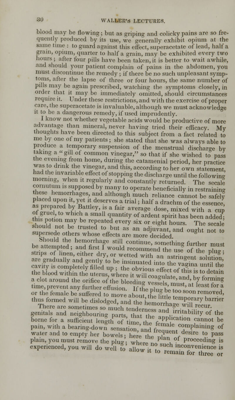 blood may be flowing; but as griping and colicky pains are so fre- quently produced by its use, we generally exhibit opium at the same time : to guard against this effect, superacetate of lead, half a grain, opium, quarter to half a grain, may be exhibited every two hours ; after four pills have been taken, it is better to wait awhile, and should your patient complain of pains in the abdomen, you must discontinue the remedy ; if there be no such unpleasant symp- toms, after the lapse of three or four hours, the same number of pills may be again prescribed, watching the symptoms closely, in order that it may be immediately omitted, should circumstances require it. Under these restrictions, and with the exercise of proper care, the superacetate is invaluable, although we must acknowledge it to be a dangerous remedy, if used imprudently. I know not whether vegetable acids would be productive of more advantage than mineral, never having tried their efficacy. Mv thoughts have been directed to this subject from a fact related to me by one of my patients; she stated that she was always able to produce a temporary suspension of the menstrual discharge bv taking a gill of common vinegar, so that if she wished to pass the evening from home, during the catamenial period, her practice was to drink the vinegar, and this, according to her own statement, had the invariable effect of stopping the discharge until the folio win- morning, when it regularly and constantly returned. The secale ihlT?m 1S SliPPosed hl m™Y t0 0Perate beneficially in restraining these hemorrhages, and although much reliance cannot be safely placed upon it, yet it deserves a trial; half a drachm of the essence, o1S.aited ^ ^ttley' nS a fair aVera^e dose> mixed with a cup thifnntinn ^h * Sma11 qJ,antit3r °f ardent sPirit ^s been added; this potion may be repeated every six or eighf hours. The secale should not be trusted to but as an adjuvant, and ought nof to supersede others whose effects are more decided h.SJt\OUld^e hen?°Jrhap stiU continue, something further must be attempted; and first I would recommend the use of thenW strips of linen, either dry, or wetted with an astrLent solution' are gradually and gently to be insinuated into £e S ui i The cavity is completely filled up ; the obvious off-^Jfu \ the blood within the uterus, wherh ^11 cLSp ^k *? dGtam a clot around the orifice of the bleed WStV ^ time, prevent any further effusion. If the phi* be?o '« ? or the female be suffered to move about the lftn! 0 rei?°Ved' thus formed will be dislodged, ^^^^S^ There are sometimes so much tenHern^o o~j * • , . ecur' genitals and neighbouring parts thatIE andrlrntabllity of the borne for a sufficient length of Urnthe%*PP lcatl0n ca™ot be pain, with a bearing-down* sensaLn 'and f e2 ntT^1^ °f water and to empty her bowels; hereTS /e8ire t0 paSS plain, you must remove the plug; whereno.nl Procecding « exPenenced,youwm do will fo^Il^ltTre^rrrir