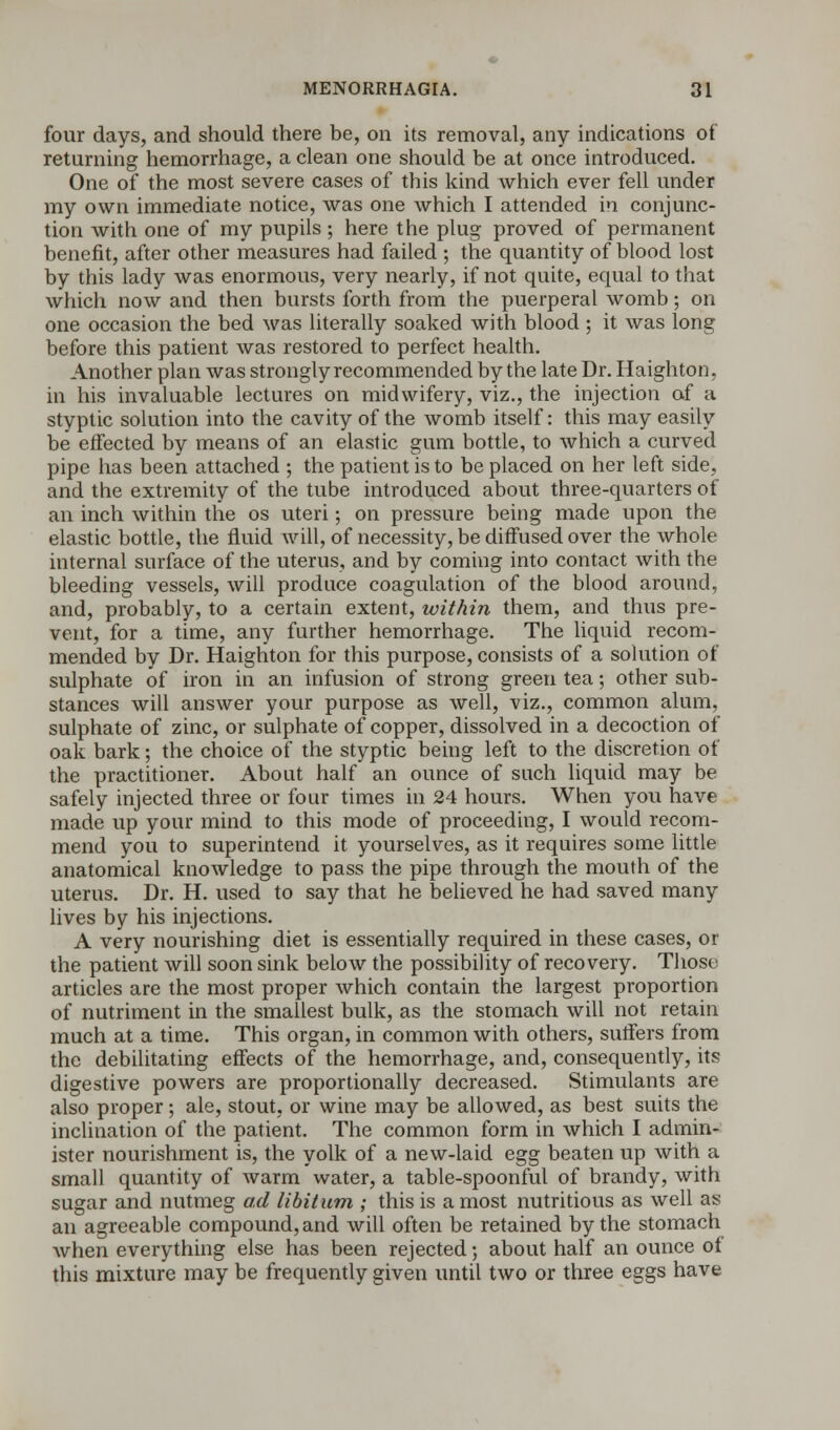 four days, and should there be, on its removal, any indications of returning hemorrhage, a clean one should be at once introduced. One of the most severe cases of this kind which ever fell under my own immediate notice, was one which I attended in conjunc- tion with one of my pupils; here the plug proved of permanent benefit, after other measures had failed ; the quantity of blood lost by this lady was enormous, very nearly, if not quite, equal to that which now and then bursts forth from the puerperal womb; on one occasion the bed was literally soaked with blood ; it was long before this patient was restored to perfect health. Another plan was strongly recommended by the late Dr. Haighton, in his invaluable lectures on midwifery, viz., the injection of a styptic solution into the cavity of the womb itself: this may easily be effected by means of an elastic gum bottle, to which a curved pipe has been attached ; the patient is to be placed on her left side, and the extremity of the tube introduced about three-quarters of an inch within the os uteri; on pressure being made upon the elastic bottle, the fluid will, of necessity, be diffused over the whole internal surface of the uterus, and by coming into contact with the bleeding vessels, will produce coagulation of the blood around, and, probably, to a certain extent, within them, and thus pre- vent, for a time, any further hemorrhage. The liquid recom- mended by Dr. Haighton for this purpose, consists of a solution of sulphate of iron in an infusion of strong green tea; other sub- stances will answer your purpose as well, viz., common alum, sulphate of zinc, or sulphate of copper, dissolved in a decoction of oak bark; the choice of the styptic being left to the discretion of the practitioner. About half an ounce of such liquid may be safely injected three or four times in 24 hours. When you have made up your mind to this mode of proceeding, I would recom- mend you to superintend it yourselves, as it requires some little anatomical knowledge to pass the pipe through the mouth of the uterus. Dr. H. used to say that he believed he had saved many lives by his injections. A very nourishing diet is essentially required in these cases, or the patient will soon sink below the possibility of recovery. Those articles are the most proper which contain the largest proportion of nutriment in the smallest bulk, as the stomach will not retain much at a time. This organ, in common with others, suffers from the debilitating effects of the hemorrhage, and, consequently, its digestive powers are proportionally decreased. Stimulants are also proper; ale, stout, or wine may be allowed, as best suits the inclination of the patient. The common form in which I admin- ister nourishment is, the yolk of a new-laid egg beaten up with a small quantity of warm water, a table-spoonful of brandy, with sugar and nutmeg ad libitum ; this is a most nutritious as well as an agreeable compound, and will often be retained by the stomach when everything else has been rejected; about half an ounce of this mixture may be frequently given until two or three eggs have