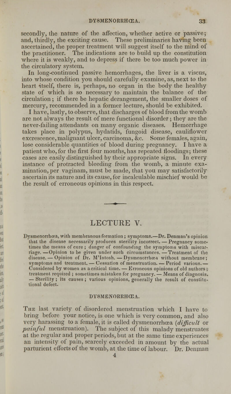 secondly, the nature of the affection, whether active or passive; and, thirdly, the exciting cause. These preliminaries having been ascertained, the proper treatment will suggest itself to the mind of the practitioner. The indications are to build up the constitution where it is weakly, and to depress if there be too much power in the circulatory system. In long-continued passive hemorrhages, the liver is a viscus, into whose condition you should carefully examine, as, next to the heart itself, there is, perhaps, no organ in the body the healthy state of which is so necessary to maintain the balance of the circulation; if there be hepatic derangement, the smaller doses of mercury, recommended in a former lecture, should be exhibited. I have, lastly, to observe, that discharges of blood from the womb are not always the result of mere functional disorder; they are the never-failing attendants on many organic diseases. Hemorrhage takes place in polypus, hydatids, fungoid disease, cauliflower excrescence, malignant ulcer, carcinoma, &c. Some females, again, lose considerable quantities of blood during pregnancy. I have a patient who, for the first four months, has repeated floodings; these cases are easily distinguished by their appropriate signs. In every instance of protracted bleeding from the womb, a minute exa- mination, per vaginam, must be made, that you may satisfactorily ascertain its nature and its cause, for incalculable mischief would be the result of erroneous opinions in this respect. LECTURE V. Dysmenorrhcea, with membranous formation ; symptoms.—Dr. Denman's opinion that the disease necessarily produces sterility incorrect. — Pregnancy some- times the means of cure ; danger of confounding the symptoms with miscar- riage.—Opinion to be given under such circumstances.—Treatment of the disease. — Opinion of Dr. M'Intosh. — Dysmenorrhcea without membrane; symptoms and treatment. — Cessation of menstruation. — Period various.— Considered by women as acritical time. — Erroneous opinions of old authors ; treatment required ; sometimes mistaken for pregnancy. — Means of diagnosis. — Sterility; its causes; various opinions, generally the result of constitu- tional defect. DYSMENORRHCEA. The last variety of disordered menstruation which I have to bring before your notice, is one which is very common, and also very harassing to a female, it is called dysmenorrhea {difficult or painful menstruation). The subject of this malady menstruates at the regular and proper periods, but at the same time experiences an intensity of pain, scarcely exceeded in amount by the actual parturient efforts of the womb, at the time of labour. Dr. Denman 4