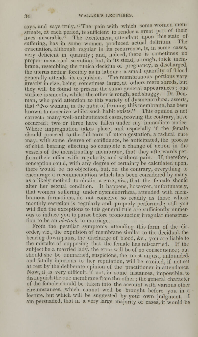 says, and says truly, The pain with which some women men- struate, at each period, is sufficient to render a great part of their lives miserable. The excitement, attendant upon this state of suffering, has in some women, produced actual delirium. The evacuation, although regular in its recurrence, is, in some cases, very deficient in quantity; and, indeed, there is sometimes no proper menstrual secretion, but, in its stead, a tough, thick mem- brane, resembling the tunica decidua of pregnancy, is discharged, the uterus acting forcibly as in labour : a small quantity of blood generally attends its expulsion. The membranous portions vary greatly in size, being sometimes large, at others mere shreds, but they will be found to present the same general appearances ; one surface is smooth, whilst the other is rough, and shaggy. Dr. Den- man, who paid attention to this variety of dysmenorrhcea, asserts, that « No woman, in the habit of forming this membrane, has been known to conceive whilst such habit exists. This opinion is not correct; many well-authenticated cases, proving the contrary, have occurred: two or three have fallen under my immediate notice. Where impregnation takes place, and especially if the female should proceed to the full term of utero-gestation, a radical cure may, with some degree of confidence, be anticipated, the process of child bearing effecting so complete a change of action in the vessels of the menstruating membrane, that they afterwards per- form their office with regularity and without pain. If, therefore, conception could, with any degree of certainty be calculated upon, there would be no objection, but, on the contrary, everything to encourage a recommendation which has been considered by many as a likely method to obtain a cure, viz., that the female should alter her sexual condition. It happens, however, unfortunately, that women suffering under dysmenorrhcea, attended with mem- branous formations, do not conceive so readily as those whose monthly secretion is regularly and properly performed ; still you will find the exceptions to this general rule are sufficiently numer- ous to induce you to pause before pronouncing irregular menstrua- tion to be an obstacle to marriage. From the peculiar symptoms attending this form of the dis- order, viz., the expulsion of membrane similar to the decidual, the bearing down pains, the discharge of blood, &c, you are liable to the mistake of supposing that the female has miscarried. If the subject be a married lady, the error will be of no consequence ; but should she be unmarried, suspicions, the most unjust, unfounded, and fatally injurious to her reputation, will be excited, if not set at rest by the deliberate opinion of the practitioner in attendance. Now, it is very difficult, if not, in some instances, impossible, to distinguish the one membrane from the other ; the general character of the female should be taken into the account with various other circumstances, which cannot well be brought before you in a lecture, but which will be suggested by your own judgment. I am persuaded, that in a very large majority of cases, it would be