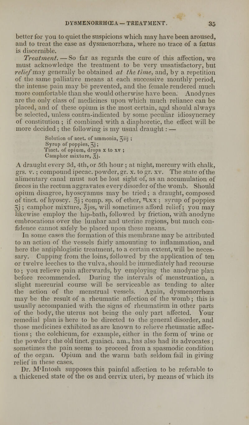 better for you to quiet the suspicions which may have been aroused, and to treat the case as dysmenorrhoea, where no trace of a fetus is discernible. Treatment.—So far as regards the cure of this affection, we must acknowledge the treatment to be very unsatisfactory, but relief'may generally be obtained at the time, and, by a repetition of the same palliative means at each successive monthly period, the intense pain may be prevented, and the female rendered much more comfortable than she would otherwise have been. Anodynes are the only class of medicines upon which much reliance can be placed, and of these opium is the most certain, and should always be selected, unless contra-indicated by some peculiar idiosyncracy of constitution ; if combined with a diaphoretic, the effect will be more decided; the following is my usual draught: — Solution of acet. of ammonia, Ji'J ; Syrup of poppies, ^j; Tinct. of opium, drops x to xv ; Camphor mixture, 5J. A draught every 3d, 4th, or 5th hour ; at night, mercury with chalk, grs. v.; compound ipecac, powder, gr. x. to gr. xv. The state of the alimentary canal must not be lost sight of, as an accumulation of faeces in the rectum aggravates every disorder of the womb. Should opium disagree, hyoscyamus may be tried; a draught, composed of tinct. of hyoscy. 3j; comp. sp. of ether, Ixx ; syrup of poppies 5j; camphor mixture, Ijss, will sometimes afford relief; you may likewise employ the hip-bath, followed by friction, with anodyne embrocations over the lumbar and uterine regions, but much con- fidence cannot safely be placed upon these means. In some cases the formation of this membrane may be attributed to an action of the vessels fairly amounting to inflammation, and here the antiphlogistic treatment, to a certain extent, will be neces- sary. Cupping from the loins, followed by the application of ten or twelve leeches to the vulva, should be immediately had recourse to; you relieve pain afterwards, by employing the anodyne plan before recommended. During the intervals of menstruation, a slight mercurial course will be serviceable as tending to alter the action of the menstrual vessels. Again, dysmenorrhoea may be the result of a rheumatic affection of the womb; this is usually accompanied with the signs of rheumatism in other parts of the body, the uterus not being the only part affected. Your remedial plan is here to be directed to the general disorder, and those medicines exhibited as are known to relieve rheumatic affec- tions ; the colchicum, for example, either in the form of wine or the powder ; the old tinct. guaiaci. am., has also had its advocates ; sometimes the pain seems to proceed from a spasmodic condition of the organ. Opium and the warm bath seldom fail in giving relief in these cases. Dr. M'Intosh supposes this painful affection to be referable to a thickened state of the os and cervix uteri, by means of which its