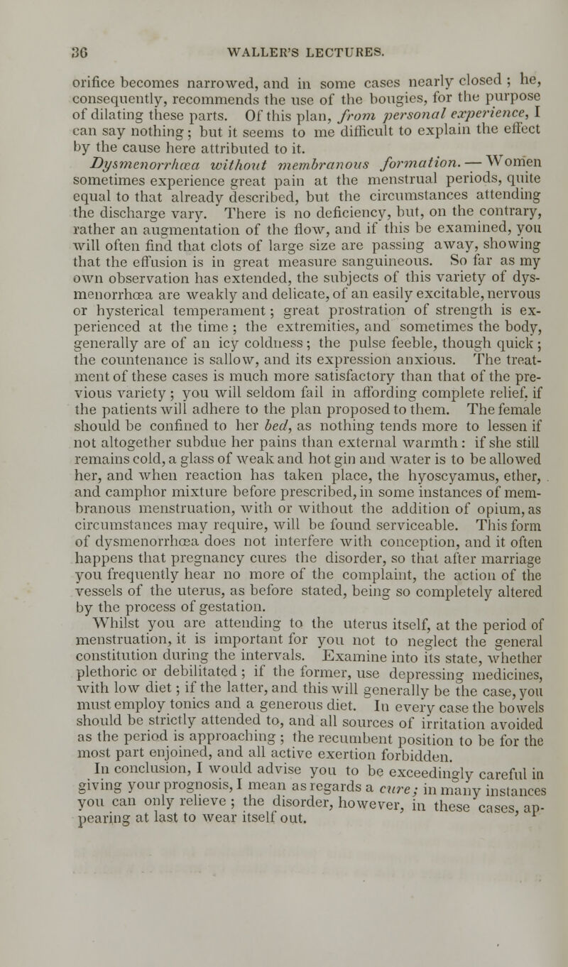 orifice becomes narrowed, and in some cases nearly closed ; he, consequently, recommends the use of the bougies, for the purpose of dilating these parts. Of this plan, from personal experience, I can say nothing; but it seems to me difficult to explain the effect by the cause here attributed to it. Dysmenorrhea without membranous formation. — W'omen sometimes experience great pain at the menstrual periods, quite equal to that already described, but the circumstances attending the discharge vary. There is no deficiency, but, on the contrary, rather an augmentation of the flow, and if this be examined, you will often find that clots of large size are passing away, showing that the effusion is in great measure sanguineous. So far as my own observation has extended, the subjects of this variety of dys- menorrhea are weakly and delicate, of an easily excitable, nervous or hysterical temperament; great prostration of strength is ex- perienced at the time ; the extremities, and sometimes the body, generally are of an icy coldness ; the pulse feeble, though quick ; the countenance is sallow, and its expression anxious. The treat- ment of these cases is much more satisfactory than that of the pre- vious variety ; you will seldom fail in affording complete relief, if the patients will adhere to the plan proposed to them. The female should be confined to her bed, as nothing tends more to lessen if not altogether subdue her pains than external warmth: if she still remains cold, a glass of weak and hot gin and water is to be allowed her, and when reaction has taken place, the hyoscyamus, ether, and camphor mixture before prescribed, in some instances of mem- branous menstruation, with or without the addition of opium, as circumstances may require, will be found serviceable. This form of dysmenorrhosa does not interfere with conception, and it often happens that pregnancy cures the disorder, so that after marriage you frequently hear no more of the complaint, the action of the vessels of the uterus, as before stated, being so completely altered by the process of gestation. Whilst you are attending to the uterus itself, at the period of menstruation, it is important for you not to neglect the general constitution during the intervals. Examine into its state, whether plethoric or debilitated; if the former, use depressing medicines, with low diet; if the latter, and this will generally be the case, you must employ tonics and a generous diet. In every case the bowels should be strictly attended to, and all sources of irritation avoided as the period is approaching ; the recumbent position to be for the most part enjoined, and all active exertion forbidden. In conclusion, I would advise you to be exceedingly careful in giving your prognosis, I mean as regards a cure; in many instances you can only relieve ; the disorder, however, in these cases ap- pearing at last to wear itself out. '