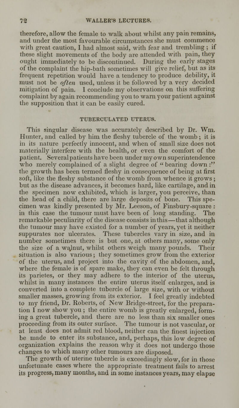 therefore, allow the female to walk about whilst any pain remains, and under the most favourable circumstances she must commence with great caution, I had almost said, with fear and trembling ; if these slight movements of the body are attended with pain, they ought immediately to be discontinued. During the early stages of the complaint the hip-bath sometimes will give relief, but as its frequent repetition would have a tendency to produce debility, it must not be often used, unless it be followed by a very decided mitigation of pain. I conclude my observations on this suffering complaint by again recommending you to warn your patient against the supposition that it can be easily cured. TUBERCULATED UTERUS. This singular disease was accurately described by Dr. Wm. Hunter, and called by him the fleshy tubercle of the womb ; it is in its nature perfectly innocent, and when of small size does not materially interfere with the health, or even the comfort of the patient. Several patients have been under my own superintendence who merely complained of a slight degree of bearing down : the growth has been termed fleshy in consequence of being at first soft, like the fleshy substance of the womb from whence it grows ; but as the disease advances, it becomes hard, like cartilage, and in the specimen now exhibited, which is larger, you perceive, than the head of a child, there are large deposits of bone. This spe- cimen was kindly presented by Mr. Leeson, of Finsbury-square : in this case the tumour must have been of long standing. The remarkable peculiarity of the disease consists in this—that although the tumour may have existed for a number of years, yet it neither suppurates nor ulcerates. These tubercles vary in size, and in number sometimes there is but one, at others many, some only the size of a walnut, whilst others weigh many pounds. Their situation is also various; they sometimes grow from the exterior of the uterus, and project into the cavity of the abdomen, and, where the female is of spare make, they can even be felt through its parietes, or they may adhere to the interior of the uterus, whilst in many instances the entire uterus itself enlarges, and is converted into a complete tubercle of large size, with or without smaller masses, growing from its exterior. I feel greatly indebted to my friend, Dr. Roberts, of New Bridge-street, for the prepara- tion I now show you; the entire womb is greatly enlarged, form- ing a great tubercle, and there are no less than six smaller ones proceeding from its outer surface. The tumour is not vascular, or at least does not admit red blood, neither can the finest injection be made to enter its substance, and, perhaps, this low degree of organization explains the reason why it does not undergo those changes to which many other tumours are disposed. The growth of uterine tubercle is exceedingly slow, for in those unfortunate cases where the appropriate treatment fails to arrest its progress, many months, and in some instances years, may elapse