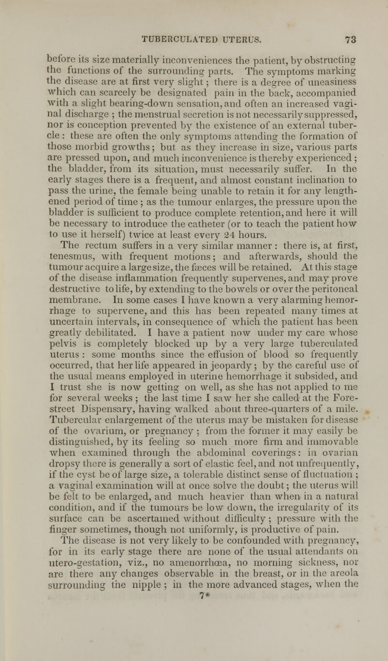 before its size materially inconveniences the patient, by obstructing the functions of the surrounding parts. The symptoms marking the disease are at first very slight; there is a degree of uneasiness which can scarcely be designated pain in the back, accompanied with a slight bearing-down sensation, and often an increased vagi- nal discharge ; the menstrual secretion is not necessarily suppressed, nor is conception prevented by the existence of an external tuber- cle : these are often the only symptoms attending the formation of those morbid growths; but as they increase in size, various parts are pressed upon, and much inconvenience is thereby experienced; the bladder, from its situation, must necessarily suffer. In the early stages there is a frequent, and almost constant inclination to pass the urine, the female being unable to retain it for any length- ened period of time ; as the tumour enlarges, the pressure upon the bladder is sufficient to produce complete retention, and here it will be necessary to introduce the catheter (or to teach the patient how to use it herself) twice at least every 24 hours. The rectum suffers in a very similar manner : there is, at first, tenesmus, with frequent motions; and afterwards, should the tumour acquire a large size, the faeces will be retained. At this stage of the disease inflammation frequently supervenes, and may prove destructive to life, by extending to the bowels or over the peritoneal membrane. In some cases I have known a very alarming hemor- rhage to supervene, and this has been repeated many times at uncertain intervals, in consequence of which the patient has been greatly debilitated. I have a patient now under my care whose pelvis is completely blocked up by a very large tuberculated uterus : some months since the effusion of blood so frequently occurred, that her life appeared in jeopardy; by the careful use of the usual means employed in uterine hemorrhage it subsided, and I trust she is now getting on well, as she has not applied to me for several weeks ; the last time I saw her she called at the Fore- street Dispensary, having walked about three-quarters of a mile. Tubercular enlargement of the uterus maybe mistaken for disease of the ovarium, or pregnancy ; from the former it may easily be distinguished, by its feeling so much more firm and immovable when examined through the abdominal coverings: in ovarian dropsy there is generally a sort of elastic feel, and not uufrequently, if the cyst be of large size, a tolerable distinct sense of fluctuation ; a vaginal examination will at once solve the doubt; the uterus will be felt to be enlarged, and much heavier than when in a natural condition, and if the tumours be low down, the irregularity of its surface can be ascertained without difficulty ; pressure with the finger sometimes, though not uniformly, is productive of pain. The disease is not very likely to be confounded with pregnancy, for in its early stage there are none of the usual attendants on utero-gestation, viz., no amenorrhoea, no morning sickness, nor are there any changes observable in the breast, or in the areola surrounding the nipple ; in the more advanced stages, when the