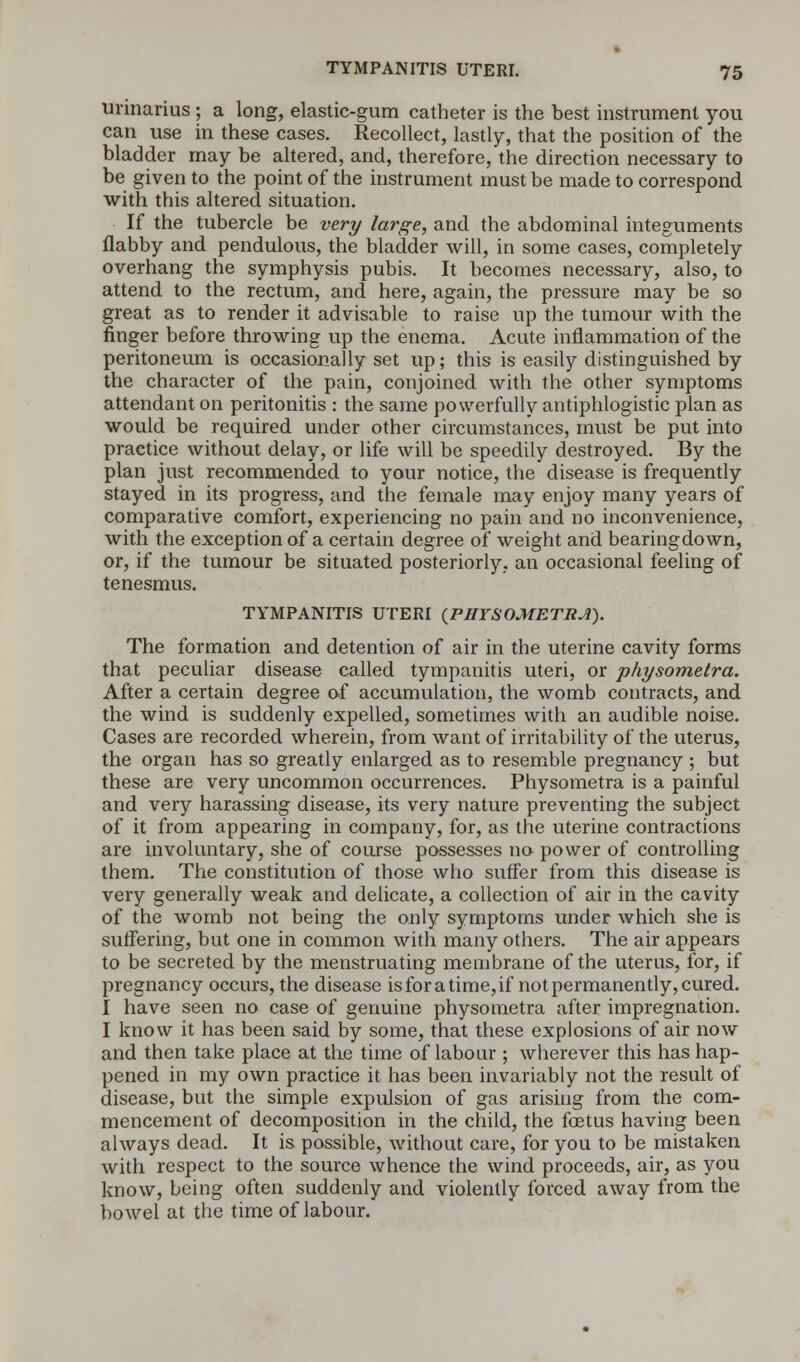 urinarius ; a long, elastic-gum catheter is the best instrument you can use in these cases. Recollect, lastly, that the position of the bladder may be altered, and, therefore, the direction necessary to be given to the point of the instrument must be made to correspond with this altered situation. If the tubercle be very large, and the abdominal integuments flabby and pendulous, the bladder will, in some cases, completely overhang the symphysis pubis. It becomes necessary, also, to attend to the rectum, and here, again, the pressure may be so great as to render it advisable to raise up the tumour with the finger before throwing up the enema. Acute inflammation of the peritoneum is occasionally set up; this is easily distinguished by the character of the pain, conjoined with the other symptoms attendant on peritonitis : the same powerfully antiphlogistic plan as would be required under other circumstances, must be put into practice without delay, or life will be speedily destroyed. By the plan just recommended to your notice, the disease is frequently stayed in its progress, and the female may enjoy many years of comparative comfort, experiencing no pain and no inconvenience, with the exception of a certain degree of weight and bearing down, or, if the tumour be situated posteriorly, an occasional feeling of tenesmus. TYMPANITIS UTERI {PHYSOMETRA). The formation and detention of air in the uterine cavity forms that peculiar disease called tympanitis uteri, or physometra. After a certain degree of accumulation, the womb contracts, and the wind is suddenly expelled, sometimes with an audible noise. Cases are recorded wherein, from want of irritability of the uterus, the organ has so greatly enlarged as to resemble pregnancy ; but these are very uncommon occurrences. Physometra is a painful and very harassing disease, its very nature preventing the subject of it from appearing in company, for, as the uterine contractions are involuntary, she of course possesses no power of controlling them. The constitution of those who suffer from this disease is very generally weak and delicate, a collection of air in the cavity of the womb not being the only symptoms under which she is suffering, but one in common with many others. The air appears to be secreted by the menstruating membrane of the uterus, for, if pregnancy occurs, the disease is for a time, if not permanently, cured. I have seen no case of genuine physometra after impregnation. I know it has been said by some, that these explosions of air now and then take place at the time of labour ; wherever this has hap- pened in my own practice it has been invariably not the result of disease, but the simple expulsion of gas arising from the com- mencement of decomposition in the child, the foetus having been always dead. It is possible, without care, for you to be mistaken with respect to the source whence the wind proceeds, air, as you know, being often suddenly and violently forced away from the bowel at the time of labour.