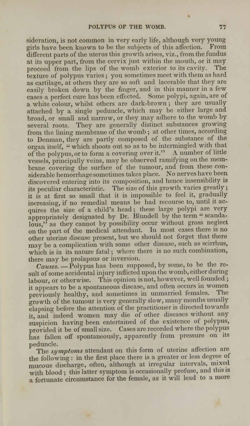 sideration, is not common in very early life, although very young girls have been known to be the subjects of this affection. From different parts of the uterus this growth arises, viz., from the fundus at its upper part, from the cervix just within the mouth, or it may proceed from the lips of the womb exterior to its cavity. The texture of polypus varies; you sometimes meet with them as hard as cartilage, at others they are so soft and lacerable that they are easily broken down by the finger, and in this manner in a few cases a perfect cure has been effected. Some polypi, again, are of a white colour, whilst others are dark-brown ; they are usually attached by a single peduncle, which may be either large and broad, or small and narrow, or they may adhere to the womb by several roots. They are generally distinct substances growing from the lining membrane of the womb ; at other times, according to Denman, they are partly composed of the substance of the organ itself, which shoots out so as to be intermingled with that of the polypus, or to form a covering over it. A number of little vessels, principally veins, may be observed ramifying on the mem- brane covering the surface of the tumour, and from these con- siderable hemorrhage sometimes takes place. No nerves have been discovered entering into its composition, and hence insensibility is its peculiar characteristic. The size of this growth varies greatly; it is at first so small that it is impossible to feel it, gradually increasing, if no remedial means be had recourse to, until it ac- quires the size of a child's head; these large polypi are very appropriately designated by Dr. Blundell by the term scanda- lous, as they cannot by possibility occur without gross neglect on the part of the medical attendant. In most cases there is no other uterine disease present, but we should not forget that there may be a complication with some other disease, such as scirrhus, which is in its nature fatal; where there is no such combination, there may be prolapsus or inversion. Causes.—Polypus has been supposed, by some, to be the re- sult of some accidental injury inflicted upon the womb, either during labour, or otherwise. This opinion is not, however, well founded ; it appears to be a spontaneous disease, and often occurs in women previously healthy, and sometimes in unmarried females. The growth of the tumour is very generally slow, many months usually elapsing before the attention of the practitioner is directed towards it, and indeed women may die of other diseases without any suspicion having been entertained of the existence of polypus, provided it be of small size. Cases are recorded where the polypus has fallen off spontaneously, apparently from pressure on its peduncle. The symptoms attendant on this form of uterine affection are the following: in the first place there is a greater or less degree of mucous discharge, often, although at irregular intervals, mixed with blood ; this latter symptom is occasionally profuse, and this is a fortunate circumstance for the female, as it will lead to a more