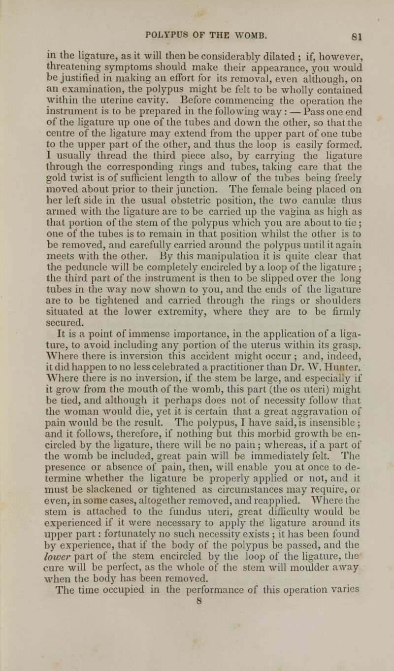 in the ligature, as it will then be considerably dilated ; if, however, threatening symptoms should make their appearance, you would be justified in making an effort for its removal, even although, on an examination, the polypus might be felt to be wholly contained within the uterine cavity. Before commencing the operation the instrument is to be prepared in the following way: — Pass one end of the ligature up one of the tubes and down the other, so that the centre of the ligature may extend from the upper part of one tube to the upper part of the other, and thus the loop is easily formed. 1 usually thread the third piece also, by carrying the ligature through the corresponding rings and tubes, taking care that the gold twist is of sufficient length to allow of the tubes being freely moved about prior to their junction. The female being placed on her left side in the usual obstetric position, the two canulae thus armed with the ligature are to be carried up the vagina as high as that portion of the stem of the polypus which you are about to tie ; one of the tubes is to remain in that position whilst the other is to be removed, and carefully carried around the polypus until it again meets with the other. By this manipulation it is quite clear that the peduncle will be completely encircled by a loop of the ligature ; the third part of the instrument is then to be slipped over the long tubes in the way now shown to you, and the ends of the ligature are to be tightened and carried through the rings or shoulders situated at the lower extremity, where they are to be firmly secured. It is a point of immense importance, in the application of a liga- ture, to avoid including any portion of the uterus within its grasp. Where there is inversion this accident might occur ; and, indeed, it did happen to no less celebrated a practitioner than Dr. W. Hunter. Where there is no inversion, if the stem be large, and especially if it grow from the mouth of the womb, this part (the os uteri) might be tied, and although it perhaps does not of necessity follow that the woman would die, yet it is certain that a great aggravation of pain would be the result. The polypus, I have said, is insensible ; and it follows, therefore, if nothing but this morbid growth be en- circled by the ligature, there will be no pain; whereas, if a part of the womb be included, great pain will be immediately felt. The presence or absence of pain, then, will enable you at once to de- termine whether the ligature be properly applied or not, and it must be slackened or tightened as circumstances may require, or even, in some cases, altogether removed, and reapplied. Where the stem is attached to the fundus uteri, great difficulty would be experienced if it were necessary to apply the ligature around its upper part: fortunately no such necessity exists ; it has been found by experience, that if the body of the polypus be passed, and the lower part of the stem encircled by the loop of the ligature, the cure will be perfect, as the whole of the stem will moulder away when the body has been removed. The time occupied in the performance of this operation varies 8