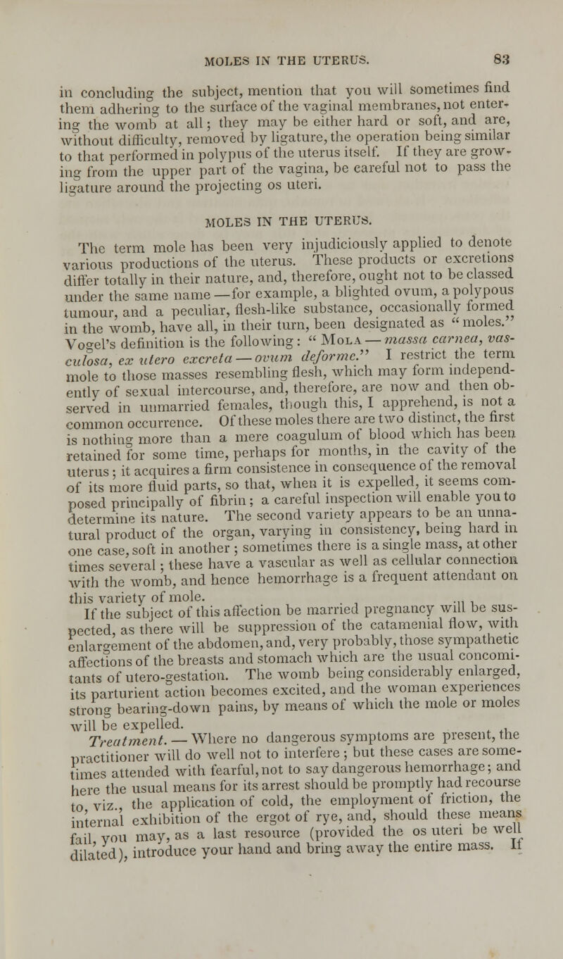 in concluding the subject, mention that you will sometimes find them adhering to the surface of the vaginal membranes, not enter- ing the womb at all; they may be either hard or soft, and are, without difficulty, removed by ligature, the operation being similar to that performed in polypus of the uterus itself. If they are grow- ing from the upper part of the vagina, be careful not to pass the ligature around the projecting os uteri. MOLES IN THE UTERUS. The term mole has been very injudiciously applied to denote various productions of the uterus. These products or excretions differ totally in their nature, and, therefore, ought not to be classed under the same name—for example, a blighted ovum, a polypous tumour, and a peculiar, flesh-like substance, occasionally formed in the womb, have all, in their turn, been designated as moles. Voxel's definition is the following: Mola — massa carnea, vas- culosa, exutero excreta —ovum deforme. I restrict the term mole to those masses resembling flesh, which may form independ- ently of sexual intercourse, and, therefore, are now and then ob- served in unmarried females, though this, I apprehend, is not a common occurrence. Of these moles there are two distinct, the first is nothing more than a mere coagulum of blood which has been retained for some time, perhaps for months, in the cavity of the uterus • it acquires a firm consistence in consequence of the removal of its more fluid parts, so that, when it is expelled, it seems com- posed principally of fibrin; a careful inspection will enable you to determine its nature. The second variety appears to be an unna- tural product of the organ, varying in consistency, being hard in one case, soft in another ; sometimes there is a single mass, at other times several; these have a vascular as well as cellular connection with the womb, and hence hemorrhage is a frequent attendant on this variety of mole. If the subject of this affection be married pregnancy will be sus- pected as there will be suppression of the catamenial flow, with enlargement of the abdomen, and, very probably, those sympathetic affections of the breasts and stomach which are the usual concomi- tants of utero-gestation. The womb being considerably enlarged, its parturient action becomes excited, and the woman experiences strong bearing-down pains, by means of which the mole or moles will be expelled. Treatment. — Where no dangerous symptoms are present, the practitioner will do well not to interfere; but these cases are some- times attended with fearful, not to say dangerous hemorrhage; and here the usual means for its arrest should be promptly had recourse to viz the application of cold, the employment of friction, the internal exhibition of the ergot of rye, and, should these means fail vou may, as a last resource (provided the os uteri be well dilated) introduce your hand and bring away the entire mass. 11