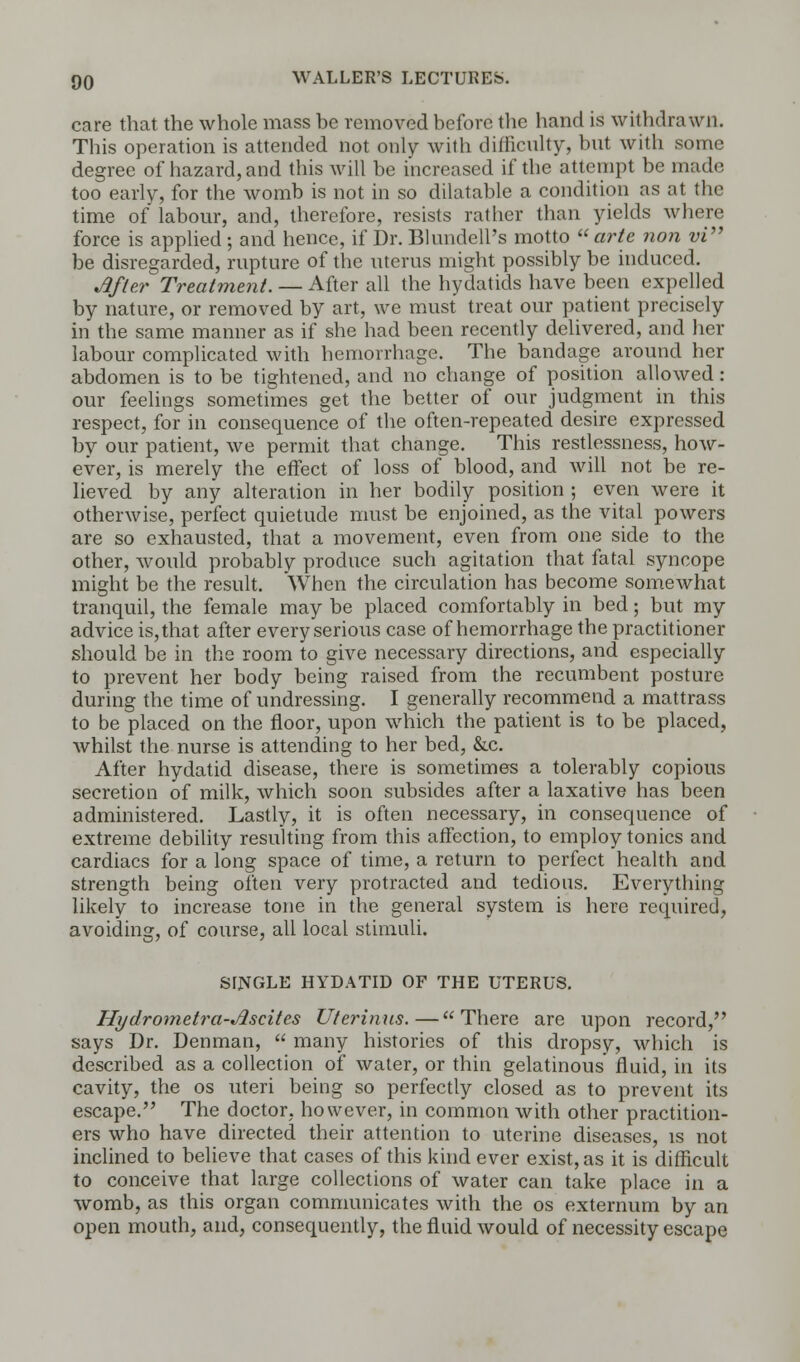care that the whole mass be removed before the hand is withdrawn. This operation is attended not only with difficulty, but with some degree of hazard, and this will be increased if the attempt be made too early, for the womb is not in so dilatable a condition as at the time of labour, and, therefore, resists rather than yields where force is applied ; and hence, if Dr. Blundell's motto arte non vi be disregarded, rupture of the uterus might possibly be induced. After Treatment. — After all the hydatids have been expelled by nature, or removed by art, we must treat our patient precisely in the same manner as if she had been recently delivered, and her labour complicated with hemorrhage. The bandage around her abdomen is to be tightened, and no change of position allowed: our feelings sometimes get the better of our judgment in this respect, for in consequence of the often-repeated desire expressed by our patient, we permit that change. This restlessness, how- ever, is merely the effect of loss of blood, and will not be re- lieved by any alteration in her bodily position ; even were it otherwise, perfect quietude must be enjoined, as the vital powers are so exhausted, that a movement, even from one side to the other, would probably produce such agitation that fatal syncope might be the result. When the circulation has become somewhat tranquil, the female may be placed comfortably in bed; but my advice is, that after every serious case of hemorrhage the practitioner should be in the room to give necessary directions, and especially to prevent her body being raised from the recumbent posture during the time of undressing. I generally recommend a mattrass to be placed on the floor, upon which the patient is to be placed, whilst the nurse is attending to her bed, &c. After hydatid disease, there is sometimes a tolerably copious secretion of milk, which soon subsides after a laxative has been administered. Lastly, it is often necessary, in consequence of extreme debility resulting from this affection, to employ tonics and cardiacs for a long space of time, a return to perfect health and strength being often very protracted and tedious. Everything likely to increase tone in the general system is here required, avoiding, of course, all local stimuli. SINGLE HYDATID OF THE UTERUS. Hydrometra-Jlscites Uterinus.—There are upon record, says Dr. Denman, many histories of this dropsy, which is described as a collection of water, or thin gelatinous fluid, in its cavity, the os uteri being so perfectly closed as to prevent its escape. The doctor, however, in common with other practition- ers who have directed their attention to uterine diseases, is not inclined to believe that cases of this kind ever exist, as it is difficult to conceive that large collections of water can take place in a womb, as this organ communicates with the os externum by an open mouth, and, consequently, the fluid would of necessity escape