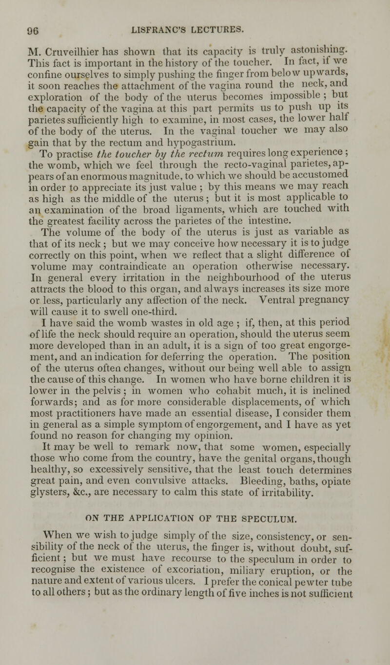 M. Cruveilhier has shown that its capacity is truly astonishing. This fact is important in the history of the toucher. In fact, if we confine ourselves to simply pushing the finger from below upwards, it soon reaches the attachment of the vagina round the neck, and exploration of the body of the uterus becomes impossible ; but the capacity of the vagina at this part permits us to push up its parietes sufficiently high to examine, in most cases, the lower half of the body of the uterus. In the vaginal toucher we may also gain that by the rectum and hypogastrium. To practise the toucher by the rectum requires long experience ; the womb, which we feel through the recto-vaginal parietes, ap- pears of an enormous magnitude, to which we should be accustomed in order to appreciate its just value ; by this means we may reach as high as the middle of the uterus; but it is most applicable to an examination of the broad ligaments, which are touched with the greatest facility across the parietes of the intestine. The volume of the body of the uterus is just as variable as that of its neck; but we may conceive how necessary it is to judge correctly on this point, when we reflect that a slight difference of volume may contraindicate an operation otherwise necessary. In general every irritation in the neighbourhood of the uterus attracts the blood to this organ, and always increases its size more or less, particularly any aifection of the neck. Ventral pregnancy will cause it to swell one-third. I have said the womb wastes in old age ; if, then, at this period of life the neck should require an operation, should the uterus seem more developed than in an adult, it is a sign of too great engorge- ment, and an indication for deferring the operation. The position of the uterus often changes, without our being well able to assign the cause of this change. In women who have borne children it is lower in the pelvis ; in women who cohabit much, it is inclined forwards; and as for more considerable displacements, of which most practitioners have made an essential disease, I consider them in general as a simple symptom of engorgement, and I have as yet found no reason for changing my opinion. It may be well to remark now, that some women, especially those who come from the country, have the genital organs, though healthy, so excessively sensitive, that the least touch determines great pain, and even convulsive attacks. Bleeding, baths, opiate glysters, &c, are necessary to calm this state of irritability. ON THE APPLICATION OF THE SPECULUM. When we wish to judge simply of the size, consistency, or sen- sibility of the neck of the uterus, the finger is, without doubt, suf- ficient ; but we must have recourse to the speculum in order to recognise the existence of excoriation, miliary eruption, or the nature and extent of various ulcers. I prefer the conical pewter tube to all others; but as the ordinary length of five inches is not sufficient