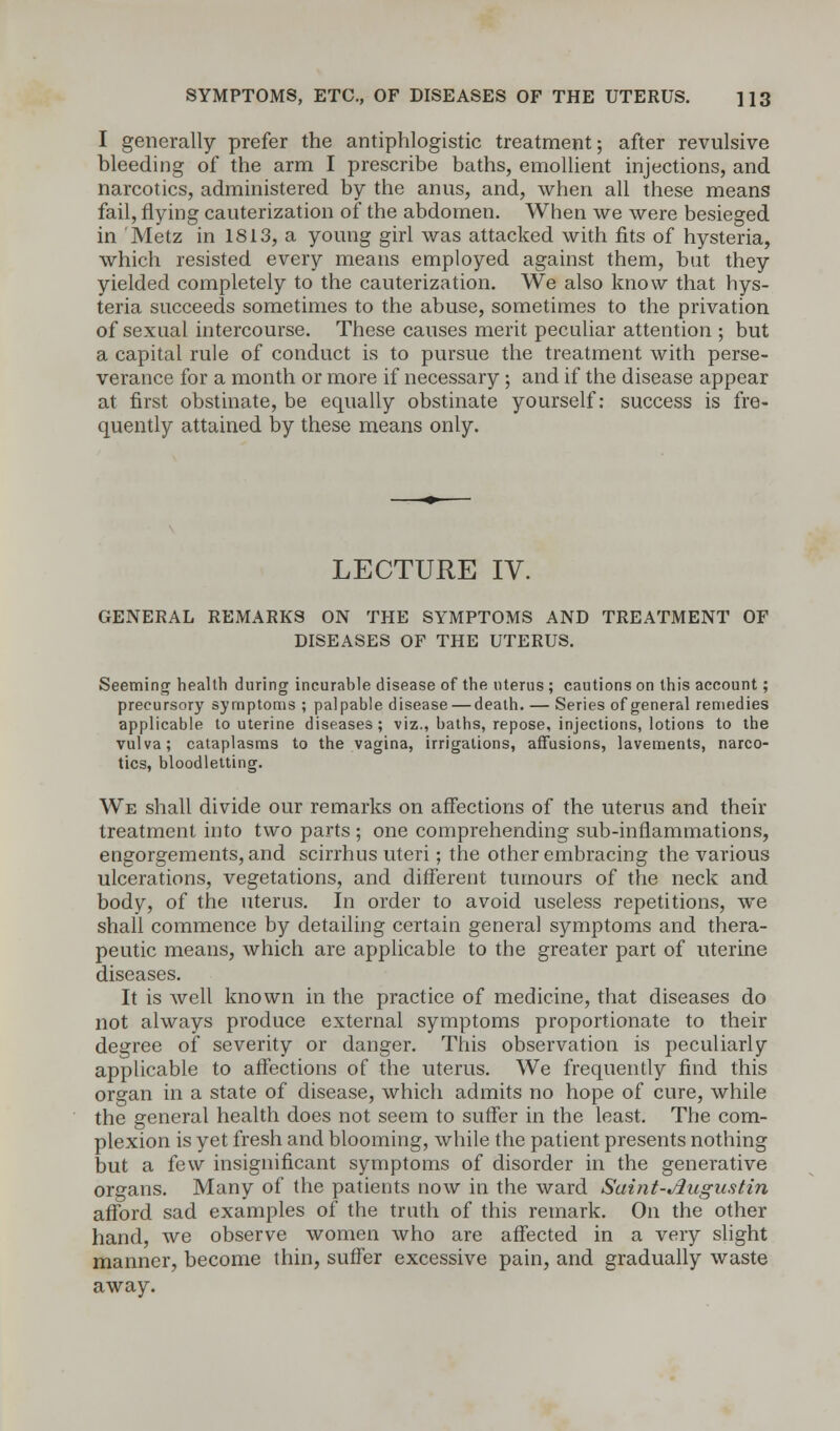 I generally prefer the antiphlogistic treatment; after revulsive bleeding of the arm I prescribe baths, emollient injections, and narcotics, administered by the anus, and, when all these means fail, flying cauterization of the abdomen. When we were besieged in Metz in 1813, a young girl was attacked with fits of hysteria, which resisted every means employed against them, but they yielded completely to the cauterization. We also know that hys- teria succeeds sometimes to the abuse, sometimes to the privation of sexual intercourse. These causes merit peculiar attention ; but a capital rule of conduct is to pursue the treatment with perse- verance for a month or more if necessary; and if the disease appear at first obstinate, be equally obstinate yourself: success is fre- quently attained by these means only. LECTURE IV. GENERAL REMARKS ON THE SYMPTOMS AND TREATMENT OF DISEASES OF THE UTERUS. Seeming health during incurable disease of the uterus ; cautions on this account; precursory symptoms ; palpable disease — death. — Series of general remedies applicable to uterine diseases ; viz., baths, repose, injections, lotions to the vulva; cataplasms to the vagina, irrigations, affusions, lavements, narco- tics, bloodletting. We shall divide our remarks on affections of the uterus and their treatment into two parts ; one comprehending sub-inflammations, engorgements, and scirrhus uteri; the other embracing the various ulcerations, vegetations, and different tumours of the neck and body, of the uterus. In order to avoid useless repetitions, we shall commence by detailing certain general symptoms and thera- peutic means, which are applicable to the greater part of uterine diseases. It is well known in the practice of medicine, that diseases do not always produce external symptoms proportionate to their degree of severity or danger. This observation is peculiarly applicable to affections of the uterus. We frequently find this organ in a state of disease, which admits no hope of cure, while the general health does not seem to suffer in the least. The com- plexion is yet fresh and blooming, while the patient presents nothing but a few insignificant symptoms of disorder in the generative organs. Many of the patients now in the ward Saint-Jlugustin afford sad examples of the truth of this remark. On the other hand, we observe women who are affected in a very slight manner, become thin, suffer excessive pain, and gradually waste away.