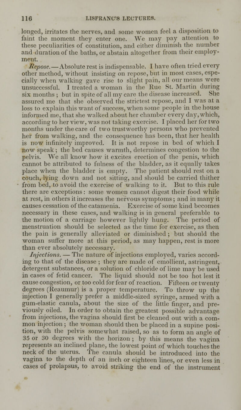 longed, irritates the nerves, and some women feel a disposition to faint the moment they enter one. We may pay attention to these peculiarities of constitution, and either diminish the number and duration of the baths, or abstain altogether from their employ- ment. Repose.—Absolute rest is indispensable. I have often tried every other method, without insisting on repose, but in most cases, espe- cially when walking gave rise to slight pain, all our means were unsuccessful. I treated a woman in the Rue St. Martin during six months ; but in spite of all my care the disease increased. She assured me that she observed the strictest repose, and I was at a loss to explain this want of success, when some people in the house informed me, that she walked about her chamber every day, which, according to her view, was not taking exercise. I placed her for two months under the care of two trustworthy persons who prevented her from walking, and the consequence has been, that her health is now infinitely improved. It is not repose in bed of which I now speak; the bed causes warmth, determines congestion to the pelvis. We all know how it excites erection of the penis, which cannot be attributed to fulness of the bladder, as it equally takes place when the bladder is empty. The patient should rest on a couch, lying down and not sitting, and should be carried thither from bed, to avoid the exercise of walking to it. But to this rule there are exceptions : some women cannot digest their food while at rest, in others it increases the nervous symptoms; and in many it causes cessation of the catamenia. Exercise of some kind becomes necessary in these cases, and walking is in general preferable to the motion of a carriage however lightly hung. The period of menstruation should be selected as the time for exercise, as then the pain is generally alleviated or diminished ; but should the woman suffer more at this period, as may happen, rest is more than ever absolutely necessary. Injections. — The nature of injections employed, varies accord- ing to that of the disease ; they are made of emollient, astringent, detergent substances, or a solution of chloride of lime may be used in cases of fetid cancer. The liquid should not be too hot lest it cause congestion, or too cold for fear of reaction. Fifteen or twenty degrees (Reaumur) is a proper temperature. To throw up the injection I generally prefer a middle-sized syringe, armed with a gum-elastic canula, about the size of the little finger, and pre- viously oiled. In order to obtain the greatest possible advantage from injections, the vagina should first be cleaned out with a com- mon injection; the woman should then be placed in a supine posi- tion, with the pelvis somewhat raised, so as to form an angle of 35 or 30 degrees with the horizon ; by this means the vagina represents an inclined plane, the lowest point of which touches the neck of the uterus. The canula should be introduced into the vagina to the depth of an inch or eighteen lines, or even less in cases of prolapsus, to avoid striking the end of the instrument