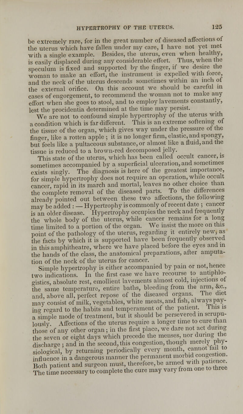 be extremely rare, for in the great number of diseased affections of the uterus which have fallen under my care, I have not yet met with a single example. Besides, the uterus, even when healthy, is easily displaced during any considerable effort. Thus, when the speculum is fixed and supported by the finger, if we desire the woman to make an effort, the instrument is expelled with force, and the neck of the uterus descends sometimes within an inch of the external orifice. On this account we should be careful in cases of engorgement, to recommend the woman not to make any effort when she goes to stool, and to employ lavements constantly, lest the procidentia determined at the time may persist. We are not to confound simple hypertrophy of the uterus with a condition which is far different. This is an extreme softening of the tissue of the organ, which gives way under the pressure of the finger, like a rotten apple ; it is no longer firm, elastic, and spongy, bu? feels like a pultaceous substance, or almost like a fluid, and the tissue is reduced to a brown-red decomposed jelly. This state of the uterus, which has been called occult cancer, is sometimes accompanied by a superficial ulceration, and sometimes exists singly. The diagnosis is here of the greatest importance, for simple hypertrophy does not require an operation, while occult cancer, rapid in its march and mortal, leaves no other choice than the complete removal of the diseased parts. To the differences already pointed out between these two affections, the following may be added : — Hypertrophy is commonly of recent date ; cancer is an older disease. Hypertrophy occupies the neck and frequently the whole body of the uterus, while cancer remains for a long time limited to a portion of the organ. We insist the more on this point of the pathologv of the uterus, regarding it entirely new; as the facts by which it is supported have been frequently observed in this amphitheatre, where we have placed before the eyes and in the hands of the class, the anatomical preparations, after amputa- tion of the neck of the uterus for cancer. Simple hypertrophy is either accompanied by pain or not, hence two indications. In the first case we have recourse to antiphlo- gistics, absolute rest, emollient lavements almost cold, injections of the same temperature, entire baths, bleeding from the arm, &c, and, above all, perfect repose of the diseased organs. The diet may consist of milk, vegetables, white meats, and fish, always pay- m* regard to the habits and temperament of the patient. This is a simple mode of treatment, but it should be persevered in scrupu- lously Affections of the uterus require a longer time to cure than those of any other organ; in the first place, we dare not act during the seven or eight days which precede the menses, nor during the discharge : and in the second, this congestion, though merely phy- siological, by returning periodically every month, cannot fail to influence in a dangerous manner the permanent ™™™S^' Both patient and surgeon must, therefore, be armed witl l^ience^ The time necessary to complete the cure may vary from one to three