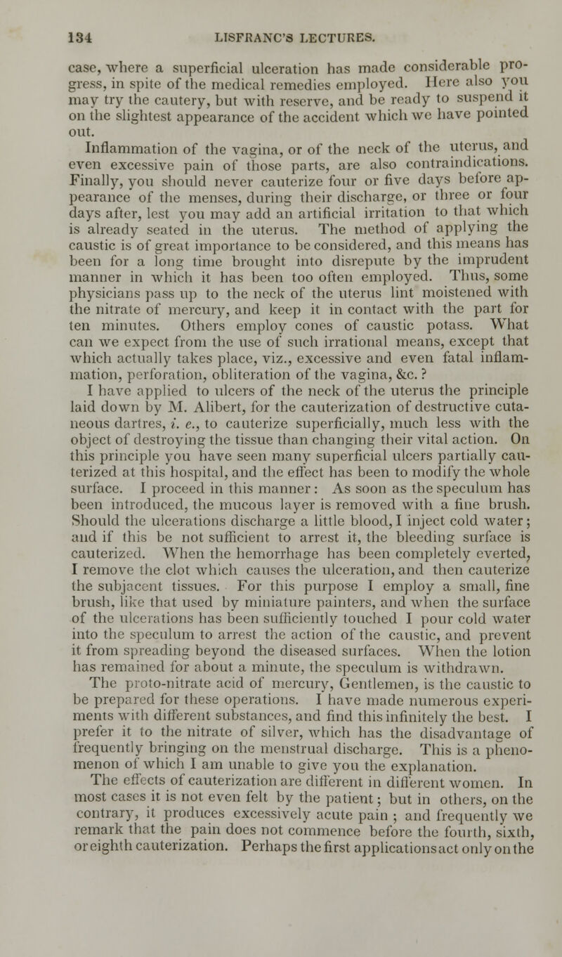 case, where a superficial ulceration has made considerable pro- gress, in spite of the medical remedies employed. Here also you may try the cautery, but with reserve, and be ready to suspend it on the slightest appearance of the accident which we have pointed out. Inflammation of the vagina, or of the neck of the uterus, and even excessive pain of those parts, are also contraindications. Finally, you should never cauterize four or five days before ap- pearance of the menses, during their discharge, or three or four days after, lest you may add an artificial irritation to that which is already seated in the uterus. The method of applying the caustic is of great importance to be considered, and this means has been for a long time brought into disrepute by the imprudent manner in which it has been too often employed. Thus, some physicians pass up to the neck of the uterus lint moistened with the nitrate of mercury, and keep it in contact with the part for ten minutes. Others employ cones of caustic potass. What can we expect from the use of such irrational means, except that which actually takes place, viz., excessive and even fatal inflam- mation, perforation, obliteration of the vagina, &c. ? I have applied to ulcers of the neck of the uterus the principle laid down by M. Alibert, for the cauterization of destructive cuta- neous dartres, i. e., to cauterize superficially, much less with the object of destroying the tissue than changing their vital action. On this principle you have seen many superficial ulcers partially cau- terized at this hospital, and the effect has been to modify the whole surface. I proceed in this manner: As soon as the speculum has been introduced, the mucous layer is removed with a fine brush. Should the ulcerations discharge a little blood, I inject cold water; and if this be not sufficient to arrest it, the bleeding surface is cauterized. When the hemorrhage has been completely everted, I remove the clot which causes the ulceration, and then cauterize the subjacent tissues. For this purpose I employ a small, fine brush, like that used by miniature painters, and when the surface of the ulcerations has been sufficiently touched I pour cold water into the speculum to arrest the action of the caustic, and prevent it from spreading beyond the diseased surfaces. When the lotion has remained for about a minute, the speculum is withdrawn. The proto-nitrate acid of mercury, Gentlemen, is the caustic to be prepared for these operations. I have made numerous experi- ments with different substances, and find this infinitely the best. I prefer it to the nitrate of silver, which has the disadvantage of frequently bringing on the menstrual discharge. This is a pheno- menon of which I am unable to give you the explanation. The effects of cauterization are different in different women. In most cases it is not even felt by the patient; but in others, on the contrary, it produces excessively acute pain ; and frequently we remark that the pain does not commence before the fourth, sixth, or eighth cauterization. Perhaps the first applications act only on the