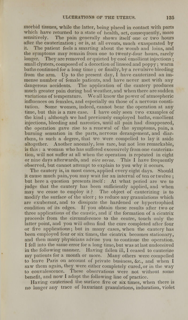 morbid tissues, while the latter, being placed in contact with parts which have returned to a state of health, act, consequently, more sensitively. The pain generally shows itself one or two hours after the cauterization ; or is, at all events, much exasperated by it. The patient feels a smarting about the womb and loins, and the symptoms may remain from one to twenty-four hours, rarely longer. They are removed or quieted by cool emollient injections ; small clysters, composed of a decoction of linseed and poppy; warm baths continued for a long time ; or finally, by a revulsive bleeding from the arm. Up to the present day, I have cauterized an im- mense number of female patients, and have never met with any dangerous accidents. The application of the cautery produces much greater pain during bad weather, and when there are sudden variations of temperature. We all know the power of atmospheric influences on females, and especially on those of a nervous consti- tution. Some women, indeed, cannot bear the operation at any time, but this is a rare case. I have only seen two examples of the kind ; although we had previously employed baths, emollient injections, bleeding and narcotics, until all pain had disappeared, the operation gave rise to a renewal of the symptoms, pain, a burning sensation in the parts, nervous derangement, and diar- rhoea, to such a degree, that we were compelled to lay it aside altogether. Another anomaly, less rare, but not less remarkable, is this : a woman who has suffered excessively from one cauteriza- tion, will not suffer at all when the operation is repeated in eight or nine days afterwards, and vice versa. This I have frequently observed, but cannot attempt to explain to you why it occurs. The cautery is, in most cases, applied every eight days. Should it cause much pain, you may wait for an interval of ten or twelve ; but here a question presents itself: At what period are we to judge that the cautery has been sufficiently applied, and when may we cease to employ it ? The object of cauterizing is to modify the surface of the ulcer ; to reduce any granulations which are exuberant, and to dissipate the hardened or hypertrophied condition of its edges. If you obtain these results after two or three applications of the caustic, and if the formation of a cicatrix proceeds from the circumference to the centre, touch only the latter point, and you will often find the cure completed after four or five applications; but in many cases, when the cautery has been employed four or six times, the cicatrix becomes stationary, and then many physicians advise you to continue the operation. I fell into the same error for a long time, but was at last undeceived in the following manner. Having fallen ill, I ceased to cauterize my patients for a month or more. Many others were compelled to leave Paris on account of private business, &c, and when I saw them again, they were either completely cured, or in the way to convalescence. These observations were not without some benefit, and now I adopt the following line of practice. Having cauterised the surface five or six times, when there is no longer any trace of luxuriant granulations, induration, violet