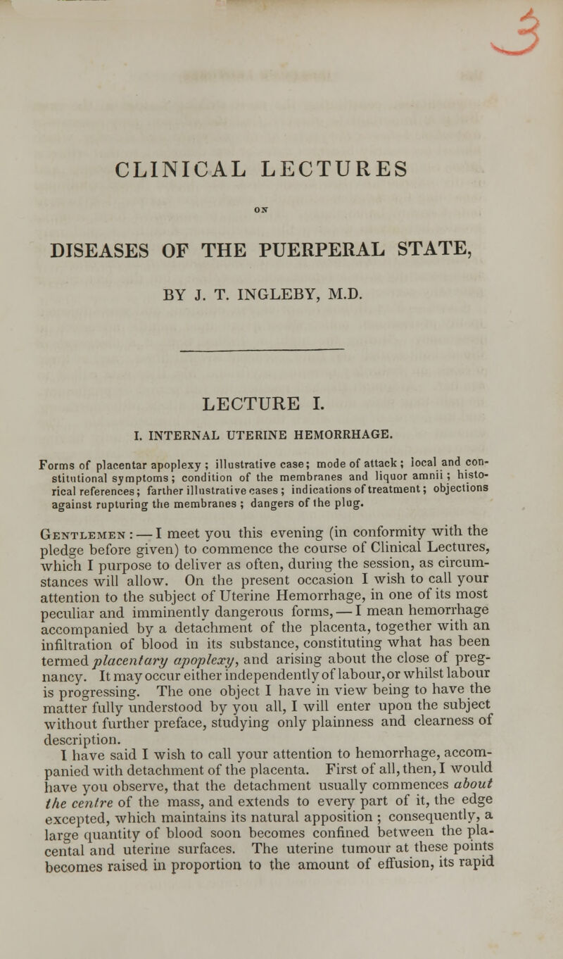 3 CLINICAL LECTURES DISEASES OF THE PUERPERAL STATE, BY J. T. INGLEBY, M.D. LECTURE I. I. INTERNAL UTERINE HEMORRHAGE. Forms of placentar apoplexy ; illustrative case; mode of attack ; local and con- stitutional symptoms ; condition of the membranes and liquor amnii; histo- rical references; farther illustrative cases; indications of treatment; objections against rupturing the membranes ; dangers of the plug. Gentlemen : — I meet you this evening (in conformity with the pledge before given) to commence the course of Clinical Lectures, which I purpose to deliver as often, during the session, as circum- stances will allow. On the present occasion I wish to call your attention to the subject of Uterine Hemorrhage, in one of its most peculiar and imminently dangerous forms, — I mean hemorrhage accompanied by a detachment of the placenta, together with an infiltration of blood in its substance, constituting what has been termed placentary apoplexy, and arising about the close of preg- nancy. It may occur either independently of labour, or whilst labour is progressing. The one object I have in view being to have the matter fully understood by you all, I will enter upon the subject without further preface, studying only plainness and clearness of description. I have said I wish to call your attention to hemorrhage, accom- panied with detachment of the placenta. First of all, then, I would have you observe, that the detachment usually commences about the centre of the mass, and extends to every part of it, the edge excepted, which maintains its natural apposition ; consequently, a large quantity of blood soon becomes confined between the pla- cental and uterine surfaces. The uterine tumour at these points becomes raised in proportion to the amount of effusion, its rapid