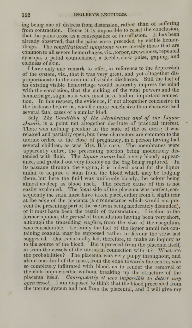 ing being one of distress from distension, rather than of suffering from contraction. Hence it is impossible to resist the conclusion, that the pains arose as a consequence of the effusion. It has been already observed, that the pains were preceded by visible hemor- rhage. The constitutional symptoms were merely those that are common to all severe hemorrhages, viz.,torpor,drowsiness, repeated syncope, a pallid countenance, a feeble, slow pulse, gaping, and coldness of skin. I have only one remark to offer, in reference to the depression of the system, viz., that it was very great, and yet altogether dis- proportionate to the amount of visible discharge. Still the fact of an existing visible hemorrhage would naturally impress the mind with the conviction, that the sinking of the vital powers and the hemorrhage, slight as it was, must have had an important connec- tion. In this respect, the evidence, if not altogether conclusive in the instance before us, was far more conclusive than characterised several fatal cases of a similar kind. 3dly. The Condition of the Membranes and of the Liquor Amnii, is a point not altogether destitute of practical interest. There was nothing peculiar in the state of the os uteri; it was relaxed and partially open, but these characters are common to the uterine orifice at the close of pregnancy, in a person having had several children, as was Mrs. B.'s case. The membranes were apparently entire, the presenting portion being moderately dis- tended with fluid. The liquor arnnii had a very bloody appear- ance, and gushed out very forcibly on the bag being ruptured. In its passage through the vagina, it is indeed usual for the liquor amnii to acquire a stain from the blood which may be lodging there, but here the fluid was uniformly bloody, the colour being almost as deep as blood itself. The precise cause of this is not easily explained. The foetal side of the placenta was perfect, con- sequently the stain must have taken place, either from a slight tear at the edge of the placenta (a circumstance which would not pre- vent the presenting part of the sac from being moderately distended), or it must have been the result of transudation. I incline to the former opinion, the period of transudation having been very short, although the transuding surface, from the size of the coagulum, was considerable. Certainly the fact of the liquor amnii not con- taining coagula may be supposed rather to favour the view last suggested. One is naturally led, therefore, to make an inquiry as to the source of the blood. Did it proceed from the placenta itself, or from the vessels of the uterus in connection with it ? What are the probabilities ? The placenta was very pulpy throughout, and about one-third of the mass, from the edge towards the centre, was so completely infiltrated with blood, as to render the removal of the clots impracticable without breaking up the structure of the placenta itself. Consequently it was impossible to delect any open vessel. I am disposed to think that the blood proceeded from the uterine system and not from the placental, and I will give my