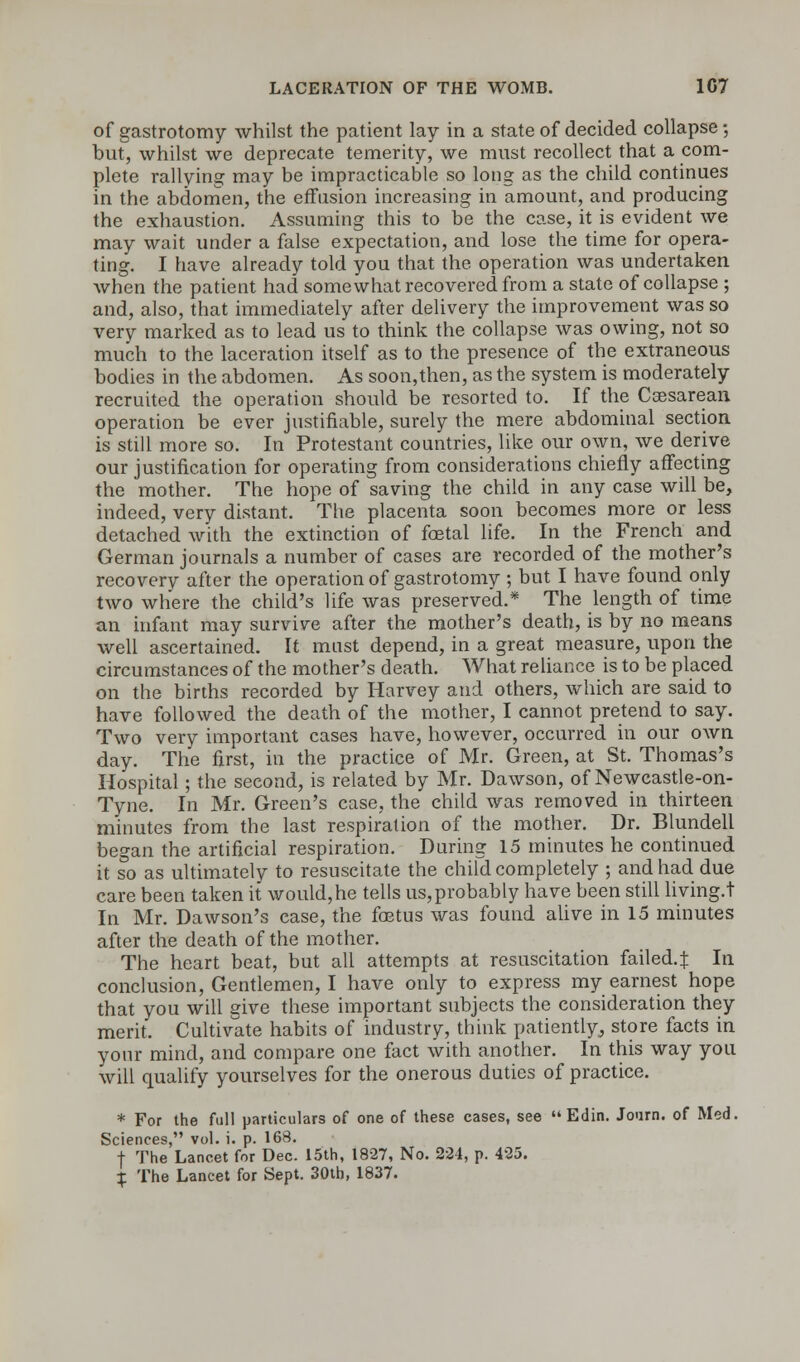 of gastrotomy whilst the patient lay in a state of decided collapse; but, whilst we deprecate temerity, we must recollect that a com- plete rallying may be impracticable so long as the child continues in the abdomen, the effusion increasing in amount, and producing the exhaustion. Assuming this to be the case, it is evident we may wait under a false expectation, and lose the time for opera- ting. I have already told you that the operation was undertaken when the patient had somewhat recovered from a state of collapse; and, also, that immediately after delivery the improvement was so very marked as to lead us to think the collapse was owing, not so much to the laceration itself as to the presence of the extraneous bodies in the abdomen. As soon,then, as the system is moderately recruited the operation should be resorted to. If the Cesarean, operation be ever justifiable, surely the mere abdominal section is still more so. In Protestant countries, like our own, we derive our justification for operating from considerations chiefly affecting the mother. The hope of saving the child in any case will be, indeed, very distant. The placenta soon becomes more or less detached with the extinction of foetal life. In the French and German journals a number of cases are recorded of the mother's recovery after the operation of gastrotomy ; but I have found only two where the child's life was preserved.* The length of time an infant may survive after the mother's death, is by no means well ascertained. It must depend, in a great measure, upon the circumstances of the mother's death. What reliance is to be placed on the births recorded by Harvey and others, which are said to have followed the death of the mother, I cannot pretend to say. Two very important cases have, however, occurred in our own day. The first, in the practice of Mr. Green, at St. Thomas's Hospital; the second, is related by Mr. Dawson, of Newcastle-on- Tyne. In Mr. Green's case, the child was removed in thirteen minutes from the last respiration of the mother. Dr. Blundell began the artificial respiration. During 15 minutes he continued it so as ultimately to resuscitate the child completely ; and had due care been taken it would,he tells us,probably have been still living.t In Mr. Dawson's case, the foetus was found alive in 15 minutes after the death of the mother. The heart beat, but all attempts at resuscitation failed. J In conclusion, Gentlemen, I have only to express my earnest hope that you will give these important subjects the consideration they merit. Cultivate habits of industry, think patiently, store facts in your mind, and compare one fact with another. In this way you will qualify yourselves for the onerous duties of practice. * For the full particulars of one of these cases, see Edin. Journ. of Med. Sciences, vol. i. p. 168. + The Lancet for Dec. 15th, 1827, No. 224, p. 425. % The Lancet for Sept. 30th, 1837.