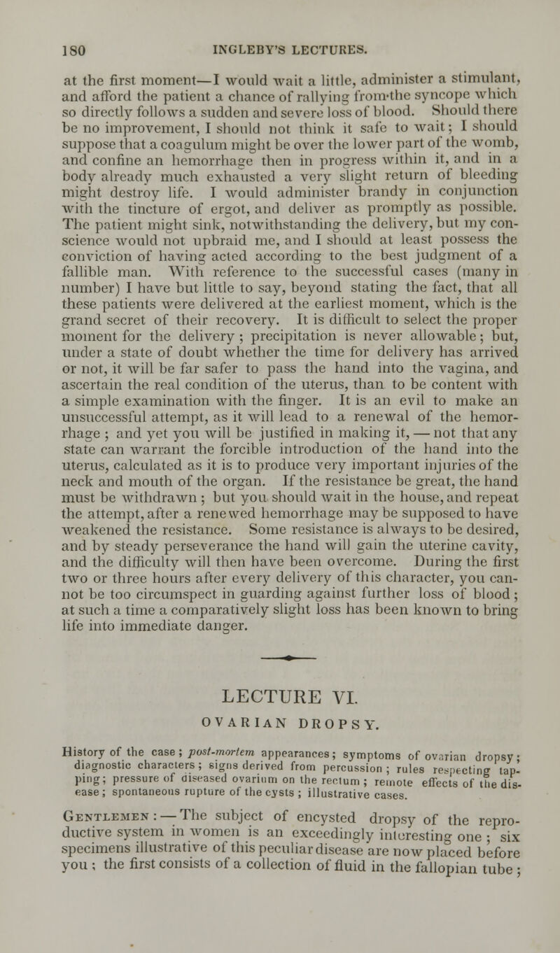 at the first moment—I would wait a little, administer a stimulant, and afford the patient a chance of rallying from-the syncope which so directly follows a sudden and severe loss of hlood. Should there be no improvement, I should not think it safe to wait; I should suppose that a coagulum might be over the lower part of the womb, and confine an hemorrhage then in progress within it, and in a body already much exhausted a very slight return of bleeding might destroy life. I would administer brandy in conjunction with the tincture of ergot, and deliver as promptly as possible. The patient might sink, notwithstanding the delivery, but my con- science would not upbraid me, and I should at least possess the conviction of having acted according to the best judgment of a fallible man. With reference to the successful cases (many in number) I have but little to say, beyond stating the fact, that all these patients were delivered at the earliest moment, which is the grand secret of their recovery. It is difficult to select the proper moment for the delivery ; precipitation is never allowable; but, under a state of doubt whether the time for delivery has arrived or not, it will be far safer to pass the hand into the vagina, and ascertain the real condition of the uterus, than to be content with a simple examination with the finger. It is an evil to make an unsuccessful attempt, as it will lead to a renewal of the hemor- rhage ; and yet you will be justified in making it, — not that any state can warrant the forcible introduction of the hand into the uterus, calculated as it is to produce very important injuries of the neck and mouth of the organ. If the resistance be great, the hand must be withdrawn ; but you should wait in the house, and repeat the attempt, after a renewed hemorrhage may be supposed to have weakened the resistance. Some resistance is always to be desired, and by steady perseverance the hand will gain the uterine cavity, and the difficulty will then have been overcome. During the first two or three hours after every delivery of this character, you can- not be too circumspect in guarding against further loss of blood ; at such a time a comparatively slight loss has been known to bring life into immediate danger. LECTURE VI. OVARIAN DROPSY, History of the case ; post-mortem appearances; symptoms of ovarian dropsy diagnostic characters; signs derived from percussion; rules respecting tap' ping; pressure of diseased ovarium on the rectum ; remote effects of the dis- ease; spontaneous rupture of the cysts ; illustrative cases. Gentlemen: —The subject of encysted dropsy of the repro- ductive system in women is an exceedingly interesting one • six specimens illustrative of this peculiar disease are now placed before you ; the first consists of a collection of fluid in the fallopian tube •