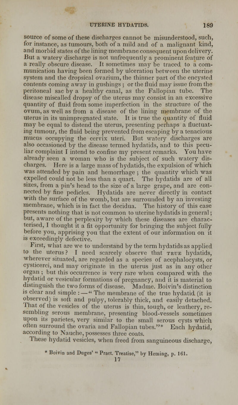 source of some of these discharges cannot be misunderstood, such, for instance, as tumours, both of a mild and of a malignant kind, and morbid states of the lining membrane consequent upon delivery. But a watery discharge is not unfrequently a prominent feature of a really obscure disease. It sometimes may be traced to a com- munication having been formed by ulceration between the uterine system and the dropsical ovarium, the thinner part of the encysted contents coming away in gushings ; or the fluid may issue from the peritoneal sac by a healthy canal, as the Fallopian tube. The disease miscalled dropsy of the uterus may consist in an excessive quantity of fluid from some imperfection in the structure of the ovum, as well as from a disease of the lining membrane of the uterus in its unimpregnated state. It is true the quantity of fluid may be equal to distend the uterus, presenting perhaps a fluctuat- ing tumour, the fluid being prevented from escaping by a tenacious mucus occupying the cervix uteri. But watery discharges are also occasioned by the disease termed hydatids, and to this pecu- liar complaint I intend to confine my present remarks. You have already seen a woman who is the subject of such watery dis- charges. Here is a large mass of hydatids, the expulsion of which was attended by pain and hemorrhage ; the quantity which was expelled could not be less than a quart. The hydatids are of all sizes, from a pin's head to the size of a large grape, and are con- nected by fine pedicles. Hydatids are never directly in contact with the surface of the womb, but are surrounded by an investing membrane, which is in fact the decidua. The history of this case presents nothing that is not common to uterine hydatids in general; but, aware of the perplexity by which these diseases are charac- terised, I thought it a fit opportunity for bringing the subject fully before you, apprising you that the extent of our information on it is exceedingly defective. First, what are we to understand by the term hydatids as applied to the uterus ? I need scarcely observe that true hydatids, wherever situated, are regarded as a species of acephalocysts, or cysticerci, and may originate in the uterus just as in any other organ ; but this occurrence is very rare when compared with the hydatid or vesicular formations of pregnancy, and it is material to distinguish the two forms of disease. Madme. Boivin's distinction is clear and simple : —« The membrane of the true hydatid (it is observed) is soft and pulpy, tolerably thick, and easily detached. That of the vesicles of the uterus is thin, tough, or leathery, re- sembling serous membrane, presenting blood-vessels sometimes upon its parietes, very similar to the small serous cysts which often surround the ovaria and Fallopian tubes.* Each hydatid, according to Nauche, possesses three coats. These hydatid vesicles, when freed from sanguineous discharge, * Boivin and Duges' Pract. Treatise, by Heming, p. 161. 17