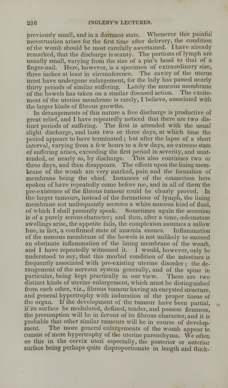 previously small, and in a dormant state. Whenever this painful menstruation arises for the first time after delivery, the condition of the womb should be most carefully ascertained. I have already remarked, that the discharge is scanty. The portions of lymph are usually small, varying from the size of a pin's head to that of a finger-nail. Here, however, is a specimen of extraordinary size, three inches at least in circumference. The cavity of the uterus must have undergone enlargement, for the lady has passed nearly thirty periods of similar suffering. Lately the mucous membrane of the bowels has taken on a similar diseased action. The excite- ment of the uterine membrane is rarely, I believe, associated with the larger kinds of fibrous growths. In derangements of this nature a free discharge is productive of great relief, and I have repeatedly noticed that there are two dis- tinct periods of suffering. The first is attended with the usual slight discharge, and lasts two or three days, at which time the period appears to have terminated ; but after the lapse of a short interval, varying from a few hours to a few days, an extreme state of suffering arises, exceeding the first period in severity, and unat- tended, or nearly so, by discharge. This also continues two or three days, and then disappears. The effects upon the lining mem- brane of the womb are very marked, pain and the formation of membrane being the chief. Instances of the connection here spoken of have repeatedly come before me, and in all of them' the pre-existence of the fibrous tumour could be clearly proved. In the larger tumours, instead of the formations of lymph, the lining membrane not unfrequently secretes a white mucous kind of fluid, of which I shall presently speak. Sometimes again the secretion is of a purely serous character; and then, after a time, oedematous swellings arise, the appetite fails, the complexion assumes a sallow hue, in fact, a confirmed state of anaemia ensues. Inflammation of the mucous membrane of the bowels is not unlikely to succeed an obstinate inflammation of the lining membrane of the womb, and I have repeatedly witnessed it. I would, however, only be understood to say, that this morbid condition of the intestines is frequently associated with pre-existing uterine disorder ; the de- rangement of the nervous system generally, and of the spine in particular, being kept practically in our view. There are two distinct kinds of uterine enlargement, which must be distinguished from each other, viz., fibrous tumour having an encysted structure, and general hypertrophy with induration of the proper tissue of the organ. If the development of the tumour have been partial, if its surface be modulated, defined, tender, and possess firmness, the presumption will be in favour of its fibrous character, and it is probable that other similar tumours will be in course of develop- ment. The more general enlargements of the womb appear to consist of mere hypertrophy of the uterine parenchyma. We often ee this in the cervix uteri especially, the posterior or anterior surface being perhaps quite disproportionate in length and thick-