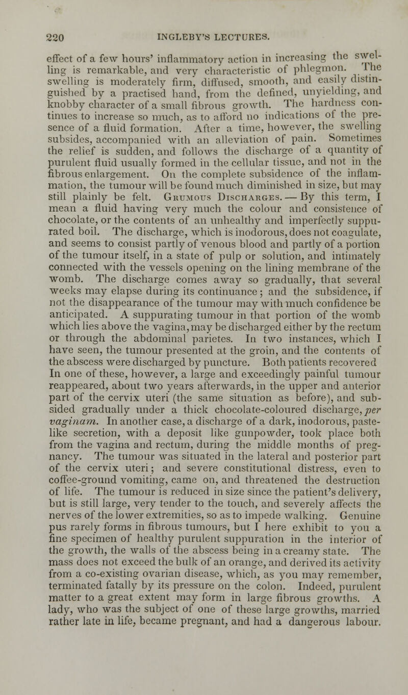 effect of a few hours' inflammatory action in increasing the swel- ling is remarkable, and very characteristic of phlegmon. The swelling is moderately firm, diffused, smooth, and easily distin- guished by a practised hand, from the defined, unyielding, and knobby character of a small fibrous growth. The hardness con- tinues to increase so much, as to afford no indications of the pre- sence of a fluid formation. After a time, however, the swelling subsides, accompanied with an alleviation of pain. Sometimes the relief is sudden, and follows the discharge of a quantity of purulent fluid usually formed in the cellular tissue, and not in the fibrous enlargement. On the complete subsidence of the inflam- mation, the tumour will be found much diminished in size, but may still plainly be felt. Grumous Discharges. — By this term, I mean a fluid having very much the colour and consistence of chocolate, or the contents of an unhealthy and imperfectly suppu- rated boil. The discharge, which is inodorous, does not coagulate, and seems to consist partly of venous blood and partly of a portion of the tumour itself, in a state of pulp or solution, and intimately connected with the vessels opening on the lining membrane of the womb. The discharge comes away so gradually, that several weeks may elapse during its continuance ; and the subsidence, if not the disappearance of the tumour may with much confidence be anticipated. A suppurating tumour in that portion of the womb which lies above the vagina,may be discharged either by the rectum or through the abdominal parietes. In two instances, Avhich I have seen, the tumour presented at the groin, and the contents of the abscess were discharged by puncture. Both patients recovered In one of these, however, a large and exceedingly painful tumour reappeared, about two years afterwards, in the upper and anterior part of the cervix uteri (the same situation as before), and sub- sided gradually under a thick chocolate-coloured discharge, per vaginam. In another case, a discharge of a dark, inodorous, paste- like secretion, with a deposit like gunpowder, took place both from the vagina and rectum, during the middle months of preg- nancy. The tumour was situated in the lateral and posterior part of the cervix uteri; and severe constitutional distress, even to coffee-ground vomiting, came on, and threatened the destruction of life. The tumour is reduced in size since the patient's delivery, but is still large, very tender to the touch, and severely affects the nerves of the lower extremities, so as to impede walking. Genuine pus rarely forms in fihrous tumours, but I here exhibit to you a fine specimen of healthy purulent suppuration in the interior of the growth, the walls of the abscess being in a creamy state. The mass does not exceed the bulk of an orange, and derived its activity from a co-existing ovarian disease, which, as you may remember, terminated fatally by its pressure on the colon. Indeed, purulent matter to a great extent may form in large fibrous growths. A lady, who was the subject of one of these large growths, married rather late in life, became pregnant, and had a dangerous labour.