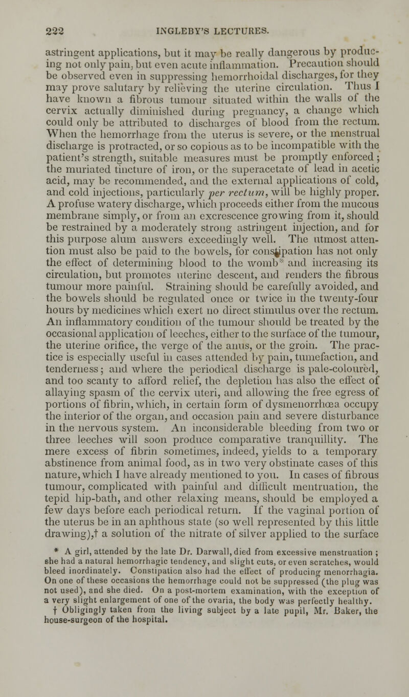 astringent applications, but it may be really dangerous by produc- ing not only pain, but even acute inflammation. Precaution should be observed even in suppressing hemorrhoidal discharges, for they may prove salutary by relieving the uterine circulation. Thus I have known a fibrous tumour situated within the walls of the cervix actually diminished during pregnancy, a change which could only be attributed to discharges of blood from the rectum. When the hemorrhage from the uterus is severe, or the menstrual discharge is protracted, or so copious as to be incompatible with the patient's strength, suitable measures must be promptly enforced ; the muriated tincture of iron, or the superacetate of lead in acetic acid, may be recommended, and the external applications of cold, and cold injections, particularly per rectum, will be highly proper. A profuse watery discharge, which proceeds either from the mucous membrane simply, or from an excrescence growing from it, should be restrained by a moderately strong astringent injection, and for this purpose alum answers exceedingly well. The utmost atten- tion must also be paid to the bowels, for constipation has not only the effect of determining blood to the womb* and increasing its circulation, but promotes uterine descent, and renders the fibrous tumour more painful. Straining should be carefully avoided, and the bowels should be regulated once or twice in the twenty-four hours by medicines which exert no direct stimulus over the rectum. An inflammatory condition of the tumour should be treated by the occasional application of leeches, either to the surface of the tumour, the uterine orifice, the verge of the anus, or the groin. The prac- tice is especially useful in cases attended by pain, tumefaction, and tenderness; and where the periodical discharge is pale-coloured, and too scanty to afford relief, the depletion has also the effect of allaying spasm of the cervix uteri, and allowing the free egress of portions of fibrin, which, in certain form of dysmenorrhoea occupy the interior of the organ, and occasion pain and severe disturbance in the nervous system. An inconsiderable bleeding from two or three leeches will soon produce comparative tranquillity. The mere excess of fibrin sometimes, indeed, yields to a temporary abstinence from animal food, as in two very obstinate cases of this nature, which I have already mentioned to you. In cases of fibrous tumour, complicated with painful and diliicult mentruation, the tepid hip-bath, and other relaxing means, should be employed a few days before each periodical return. If the vaginal portion of the uterus be in an aphthous state (so well represented by this little drawing),! a solution of the nitrate of silver applied to the surface * A girl, attended by the late Dr. Darwall,died from excessive menstruation ; she had a natural hemorrhagic tendency, and slight cuts, or even scratches, would bleed inordinately. Constipation also had the effect of producing menorrhagia. On one of these occasions the hemorrhage could not be suppressed (the plug was not used), and she died. On a post-mortem examination, with the exception of a very slight enlargement of one of the ovaria, the body was perfectly healthy. f Obligingly taken from the living subject by a late pupil, Mr. Baker, the house-surgeon of the hospital.