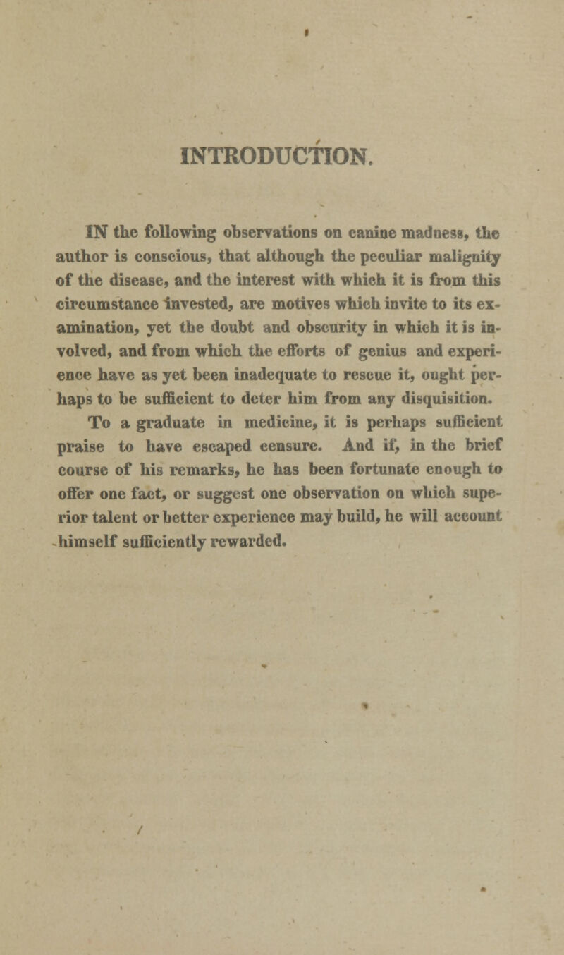 INTRODUCTION. IN the following observations on canine madness, the author is conscious, that although the peculiar malignity of the disease, and the interest with which it is from this circumstance invested, are motives which invite to its ex- amination, yet the doubt and obscurity in which it is in- volved, and from which the efforts of genius and experi- ence have as yet been inadequate to rescue it, ought per- haps to be sufficient to deter him from any disquisition. To a graduate in medicine, it is perhaps sufficient praise to have escaped censure. And if, in the brief course of his remarks, he has been fortunate enough to offer one fact, or suggest one observation on which supe- rior talent or better experience may build, he will account -himself sufficiently rewarded.