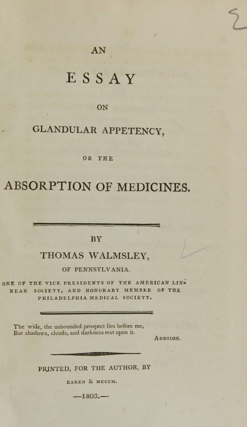 1 AN E S SAY ON GLANDULAR APPETENCY, OR THE ABSORPTION OF MEDICINES. BY THOMAS WALMSLEY, OF PENNSYLVANIA. ONE OF THE VICE PRESIDENTS OF THE AMERICAN LIN« NEAN SOCIETY, AND HONORARY MEMBER OF THE PHILADELPHIA MEDICAL SOCIETY. The wide, the unbounded prospect lies before me, But shadows, clouds, and darkness rest upon it. ADDISO/N. PRJNTED, FOR THE AUTHOR, BY EAKEN & MECUM. 1803.