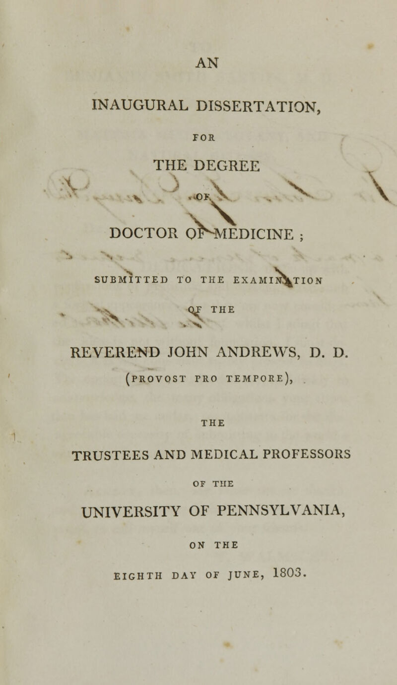 AN INAUGURAL DISSERTATION, FOR THE DEGREE DOCTOR oKMEDICINE ; SUBMITTED TO THE EXAMINATION QT THE REVEREND JOHN ANDREWS, D. D. (provost pro tempore), THE TRUSTEES AND MEDICAL PROFESSORS OF THE UNIVERSITY OF PENNSYLVANIA, ON THE EIGHTH DAY OF JUNE, 1803.