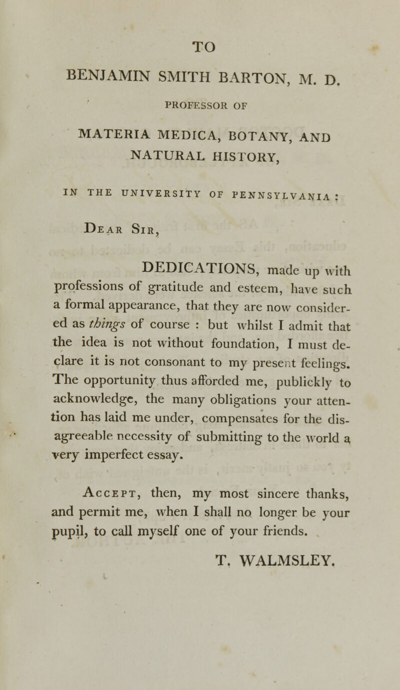 BENJAMIN SMITH BARTON, M. D. PROFESSOR OF MATERIA MEDICA, BOTANY, AND NATURAL HISTORY, IN THE UNIVERSITY OF PENNSYLVANIA | Dear Sir, DEDICATIONS, made up with professions of gratitude and esteem, have such a formal appearance, that they are now consider- ed as things of course : but whilst I admit that the idea is not without foundation, I must de- clare it is not consonant to my present feelings. The opportunity thus afforded me, publickly to acknowledge, the many obligations your atten- tion has laid me under, compensates for the dis- agreeable necessity of submitting to the world 3 very imperfect essay. Accept, then, my most sincere thanks, and permit me, when I shall no longer be your pupil, to call myself one of your friends. T. WALMSLEY.