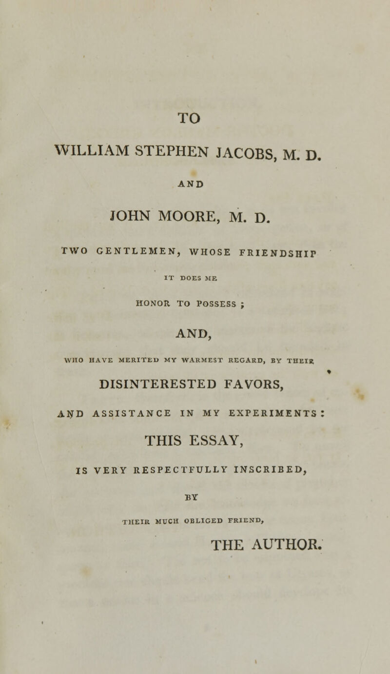 WILLIAM STEPHEN JACOBS, M. D. AND JOHN MOORE, M. D. TWO GENTLEMEN, WHOSE FRIENDSHIP IT DOES ME HONOR TO POSSESS ; AND, WHO HAVE MERITED MY WARMEST REGARD, BY THEIR DISINTERESTED FAVORS, AND ASSISTANCE IN MY EXPERIMENTS: THIS ESSAY, IS VERY RESPECTFULLY INSCRIBED, BY THEIR MUCH OBLIGED FRIEND, THE AUTHOR.