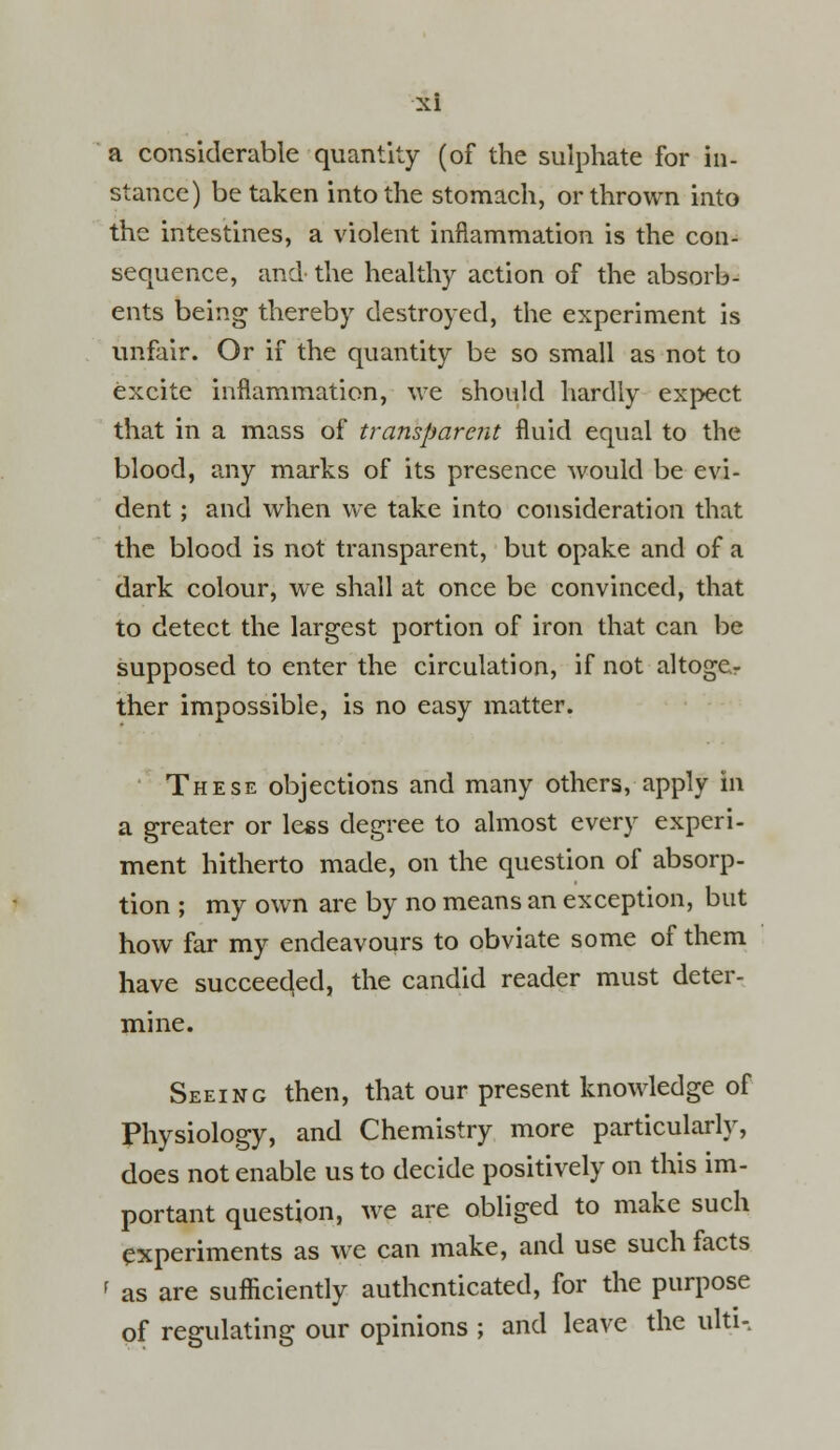 a considerable quantity (of the sulphate for in- stance) betaken into the stomach, or thrown into the intestines, a violent inflammation is the con- sequence, and the healthy action of the absorb- ents being thereby destroyed, the experiment is unfair. Or if the quantity be so small as not to excite inflammation, we should hardly expect that in a mass of transparent fluid equal to the blood, any marks of its presence would be evi- dent ; and when we take into consideration that the blood is not transparent, but opake and of a dark colour, we shall at once be convinced, that to detect the largest portion of iron that can be supposed to enter the circulation, if not altogCr ther impossible, is no easy matter. These objections and many others, apply In a greater or less degree to almost every experi- ment hitherto made, on the question of absorp- tion ; my own are by no means an exception, but how far my endeavours to obviate some of them have succeeded, the candid reader must deter- mine. Seeing then, that our present knowledge of Physiology, and Chemistry more particularly, does not enable us to decide positively on this im- portant question, we are obliged to make such experiments as we can make, and use such facts f as are sufficiently authenticated, for the purpose of regulating our opinions ; and leave the ulti-.