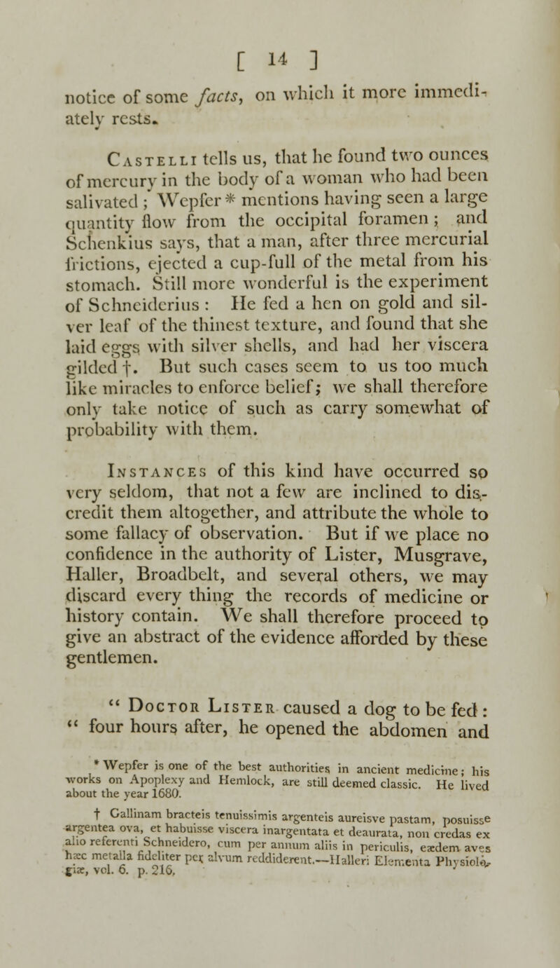 notice of some facts, on which it more immedi- ately rests. Castelli tells us, that he found two ounces of mercury in the body of a woman who had been salivated ;* Wepfer* mentions having seen a large quantity flow from the occipital foramen ; and Scnenkius says, that a man, after three mercurial frictions, ejected a cup-full of the metal from his stomach. Still more wonderful is the experiment of Schneiderius : He fed a hen on gold and sil- ver leaf of the thincst texture, and found that she laid eggs with silver shells, and had her viscera gilded t* But such cases seem to us too much like miracles to enforce belief; we shall therefore only take notice of such as carry somewhat of probability with them. Instances of this kind have occurred so very seldom, that not a few are inclined to dis- credit them altogether, and attribute the whole to some fallacy of observation. But if we place no confidence in the authority of Lister, Musgrave, Haller, Broadbelt, and several others, we may discard every thing the records of medicine or history contain. We shall therefore proceed to give an abstract of the evidence afforded by these gentlemen.  Doctor Lister caused a dog to be fed :  four hours after, he opened the abdomen and * Wepfer is one of the best authorities in ancient medicine; his works on Apoplexy and Hemlock, are still deemed classic. He lived about the year 1680. t Gallinam bracteis tenuissimis argenteis aureisve pastam, posuisse argentea ova, et habuisse viscera inargentata et deaurata, non credas ex alio referent, Schne.dero, cum per annum aliis in periculis, exdem aves hzc metalla fideliter per. ahum reddiderent.—Halleri Efementa Physiol*,