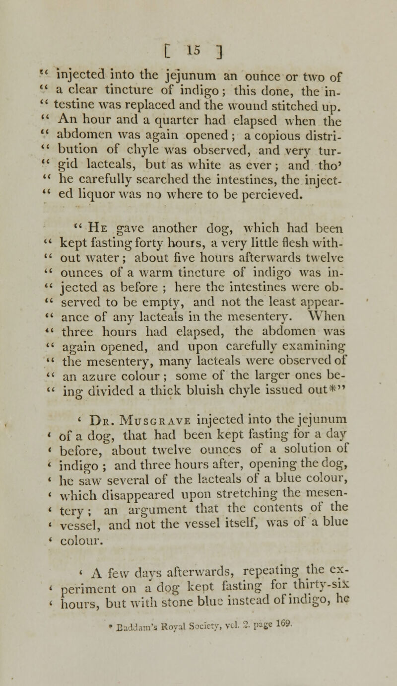 11 injected into the jejunum an ounce or two of a clear tincture of indigo; this done, the in- testine was replaced and the wound stitched up. An hour and a quarter had elapsed when the abdomen was again opened; a copious distri- bution of chyle was observed, and very tur- gid lacteals, but as white as ever; and tho' 11 he carefully searched the intestines, the inject- ed liquor was no where to be percieved. He gave another dog, which had been kept fasting forty hours, a very little flesh with- out water; about five hours afterwards twelve ounces of a warm tincture of indigo was in- jectcd as before ; here the intestines were ob- served to be empty, and not the least appear- ance of any lacteals in the mesentery. When *' three hours had elapsed, the abdomen was again opened, and upon carefully examining ** the mesentery, many lacteals were observed of an azure colour; some of the larger ones be- ing divided a thick bluish chyle issued out* ' Dr. Mxjsgrave injected into the jejunum 1 of a dog, that had been kept lasting for a day 1 before, about twelve ounces of a solution of * indigo ; and three hours after, opening the dog, 1 he saw several of the lacteals of a blue colour, * which disappeared upon stretching the mesen- 1 tcry ; an argument that the contents of the « vessel, and not the vessel itself, was of a blue * colour. ' A few days afterwards, repealing the ex- « periment on a dog kept fasting for thirty-six < hours, but with stone blue instead of indigo, he ♦ Baddam'ii Royal Society, vol. 2. page 169.