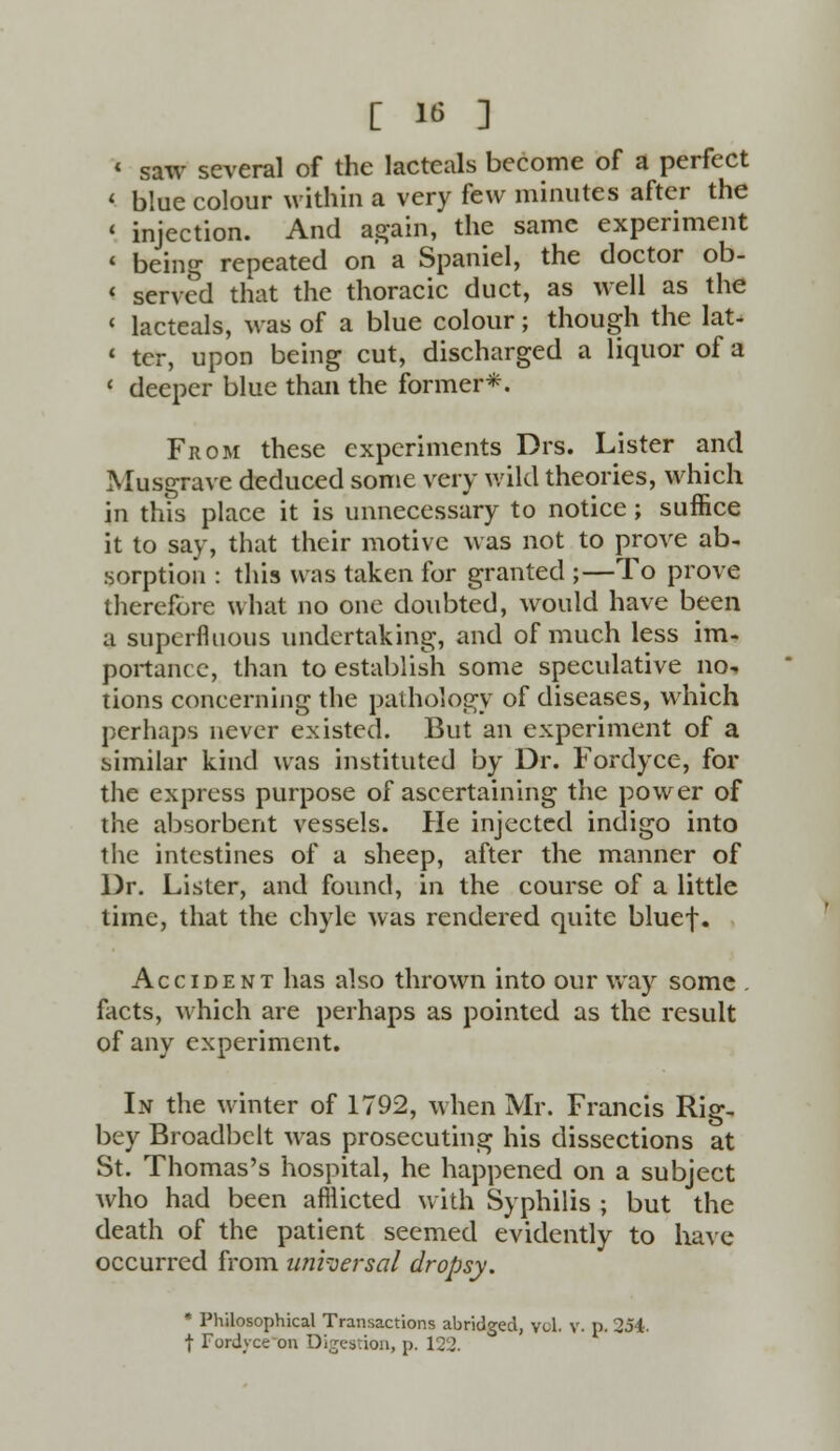 < saw several of the lacteals become of a perfect < blue colour within a very few minutes after the « injection. And again, the same experiment « being repeated on a Spaniel, the doctor ob- < served that the thoracic duct, as well as the < lacteals, was of a blue colour; though the lat- 1 tcr, upon being cut, discharged a liquor of a ' deeper blue than the former*. From these experiments Drs. Lister and Musgrave deduced some very wild theories, which in this place it is unnecessary to notice; suffice it to say, that their motive was not to prove ab- sorption : this was taken for granted ;—To prove therefore what no one doubted, would have been a superfluous undertaking, and of much less im- portance, than to establish some speculative nc tions concerning the pathology of diseases, which perhaps never existed. But an experiment of a similar kind was instituted by Dr. Fordyce, for the express purpose of ascertaining the power of the absorbent vessels. He injected indigo into the intestines of a sheep, after the manner of Dr. Lister, and found, in the course of a little time, that the chyle was rendered quite bluef. Accident has also thrown into our way some . facts, which are perhaps as pointed as the result of any experiment. In the winter of 1792, when Mr. Francis Rig- bey Broadbelt was prosecuting his dissections at St. Thomas's hospital, he happened on a subject who had been afllicted with Syphilis ; but the death of the patient seemed evidently to have occurred from universal dropsy. * Philosophical Transactions abridged, vol. v. p. 254. f Fordvce on Digestion, p. 122.