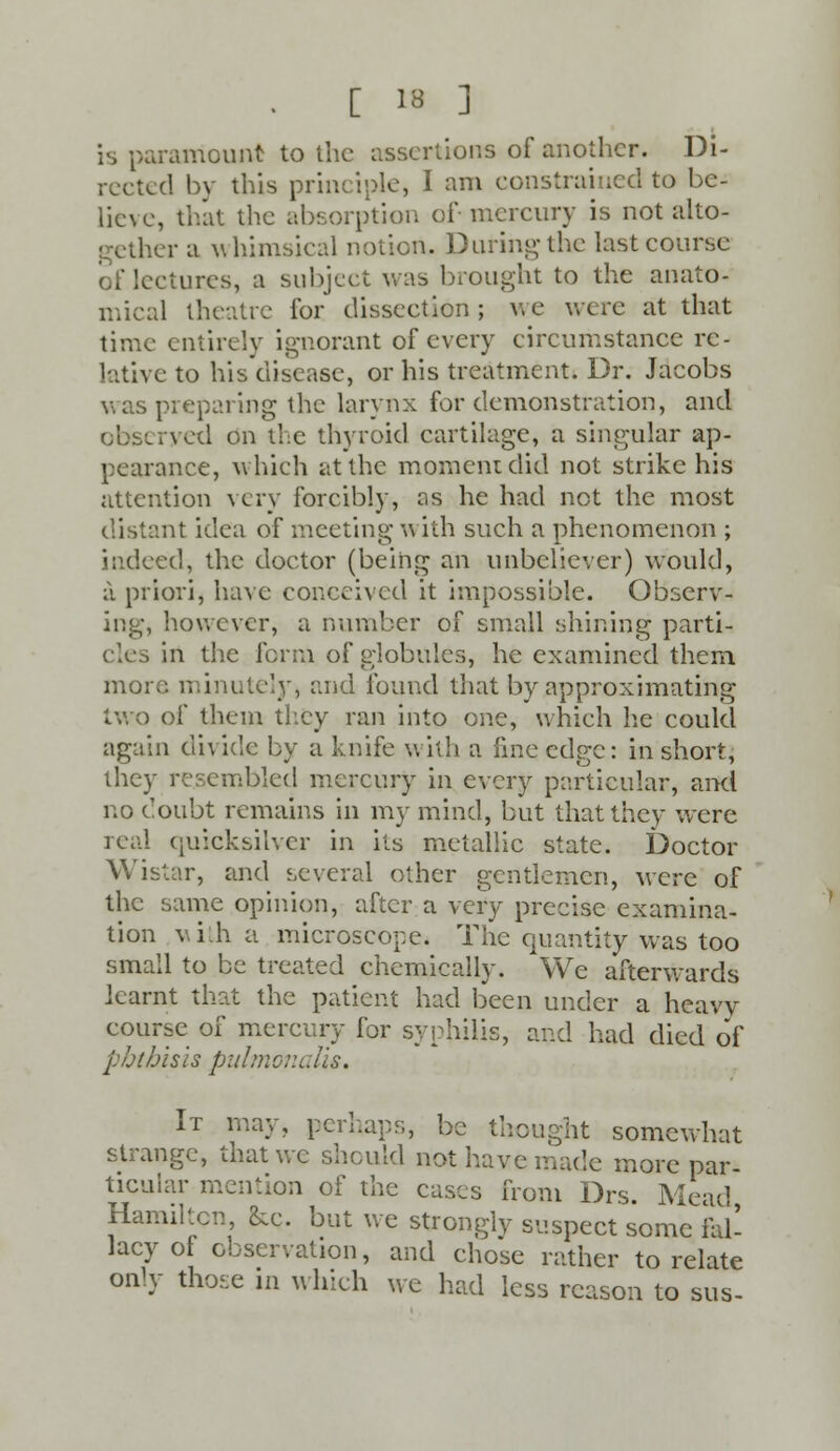 is paramount to the assertions of another. Di- rected by this principle, I am constrained to be- lieve, that the absorption of- mercury is not alto- gether a whimsical notion, Duringthe last course of lectures, a subject was brought to the anato- mical theatre for dissection ; v, e wc re at that time entirely ignorant of every circumstance re- lative to his disease, or his treatment. Dr. Jacobs was preparing the larynx for demonstration, and observed on the thyroid cartilage, a singular ap- pearance, which at the moment did not strike his attention very forcibly, as he had not the most distant idea of meeting with such a phenomenon ; indeed, the doctor (being an unbeliever) would, a priori, have conceived it impossible. Observ- ing, however, a number of small shining parti-, cles in the form of globules, he examined them, more minutely, and found that by approximating two of them they ran into one, which lie could again divide by a knife with a fine edge: in short, they resembled mercury in every particular, and no doubt remains in my mind, but that they were ical (iuicksilver in its metallic state. Doctor Wistar, and several ether gentlemen, were of the same opinion, after a very precise examina- tion with a microscope. The quantity was too small to be treated chemically. We afterwards learnt that the patient had been under a heavy course of mercury for syphilis, and had died of phthisis pulmonalis. It may, perhaps, be thought somewhat strange, that we should not have made more par- ticular mention of the cases from Drs. Mead, Hamilton, &e. but we strongly suspect some fal- lacy of observation, and chose rather to relate only tho<;e in which we had less reason to sus-