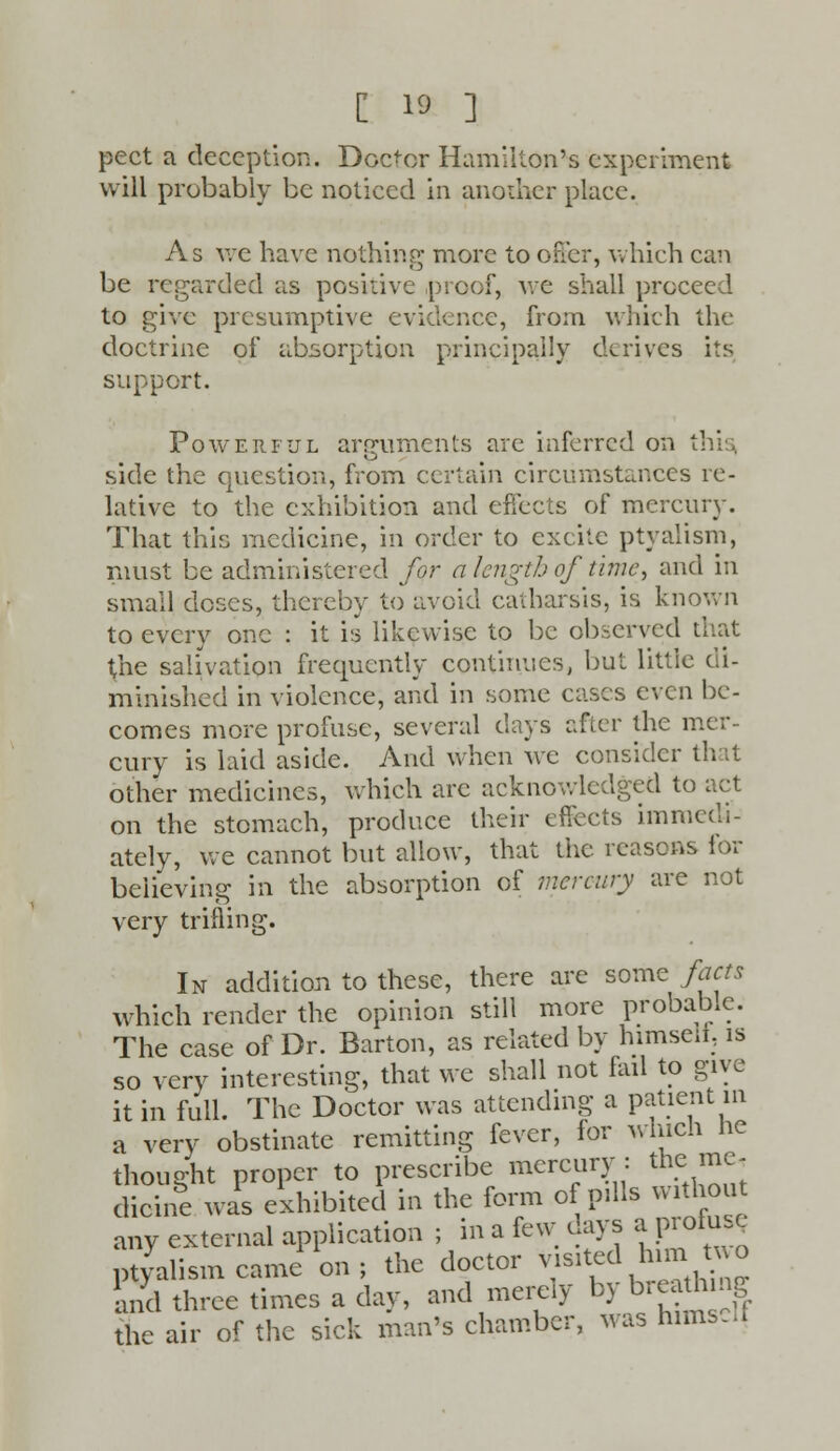 pect a deception. Doctor Hamilton's experiment will probably be noticed in another place. As we have nothing more to oner, which can be regarded as positive proof, Ave shall proceed to give presumptive evidence, from which the doctrine of absorption principally derives its support. Powerful arguments are inferred on tl side the question, from certain circumstances re- lative to the exhibition and effects of mercury. That this medicine, in order to excite ptyalism, must be administered for a length of time, and in small doses, thereby to avoid catharsis, is known to every one : it is likewise to be observed that ^he salivation frequently continues, but little di- minished in violence, and in some cases even be- comes more profuse, several days after the mer- cury is laid aside. And when we consider th other medicines, which arc acknowledged to act on the stomach, produce their effects immedi- ately, we cannot but allow, that the reasons for believing in the absorption of mercury are not very trifling. In addition to these, there are some facts which render the opinion still more probable. The case of Dr. Barton, as related by himselt, is so very interesting, that we shall not fail to give it in full. The Doctor was attending a patient m a very obstinate remitting fever, for which he thought proper to prescribe mercury: the me- dicine was exhibited in the form of pills without any external application ; in a few days a profuse ptyalism came on ; the doctor visited himjt*o and three times a day, and merely by breath ng the air of the sick man's chamber, Mas hims.d