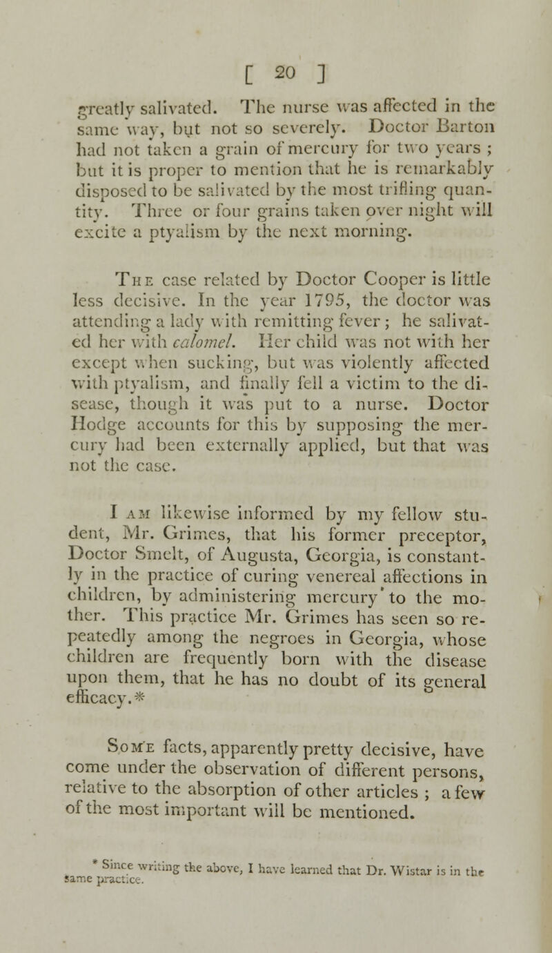 greatly salivated. The nurse was affected in the same way, but not so severely. Doctor Barton had not taken a grain of mercury for two years ; but it is proper to mention that he is remarkably disposed to be salivated by the most trifling quan- titv. Three or four grains taken over night will excite a ptyalism by the next morning. The case related by Doctor Cooper is little less decisive. In the year 1795, the doctor was attending a lady with remitting fever ; he salivat- ed her with calomel. Her child was not with her except when sucking, but was violently affected with ptyalism, and finally fell a victim to the di- sease, though it was put to a nurse. Doctor Hodge accounts for this by supposing the mer- cury had been externally applied, but that was not the case. I am likewise informed by my fellow stu- dent, Mr. Grimes, that his former preceptor, Doctor Smelt, of Augusta, Georgia, is constant- ly in the practice of curing venereal affections in children, by administering mercury'to the mo- ther. This practice Mr. Grimes has seen so re- peatedly among the negroes in Georgia, whose children are frequently born with the disease upon them, that he has no doubt of its general efficacy. * Some facts, apparently pretty decisive, have come under the observation of different persons, relative to the absorption of other articles ; a few of the most important will be mentioned. * Since writing the above, I have learned that Dr. Wistar is in tht same pract.ee.